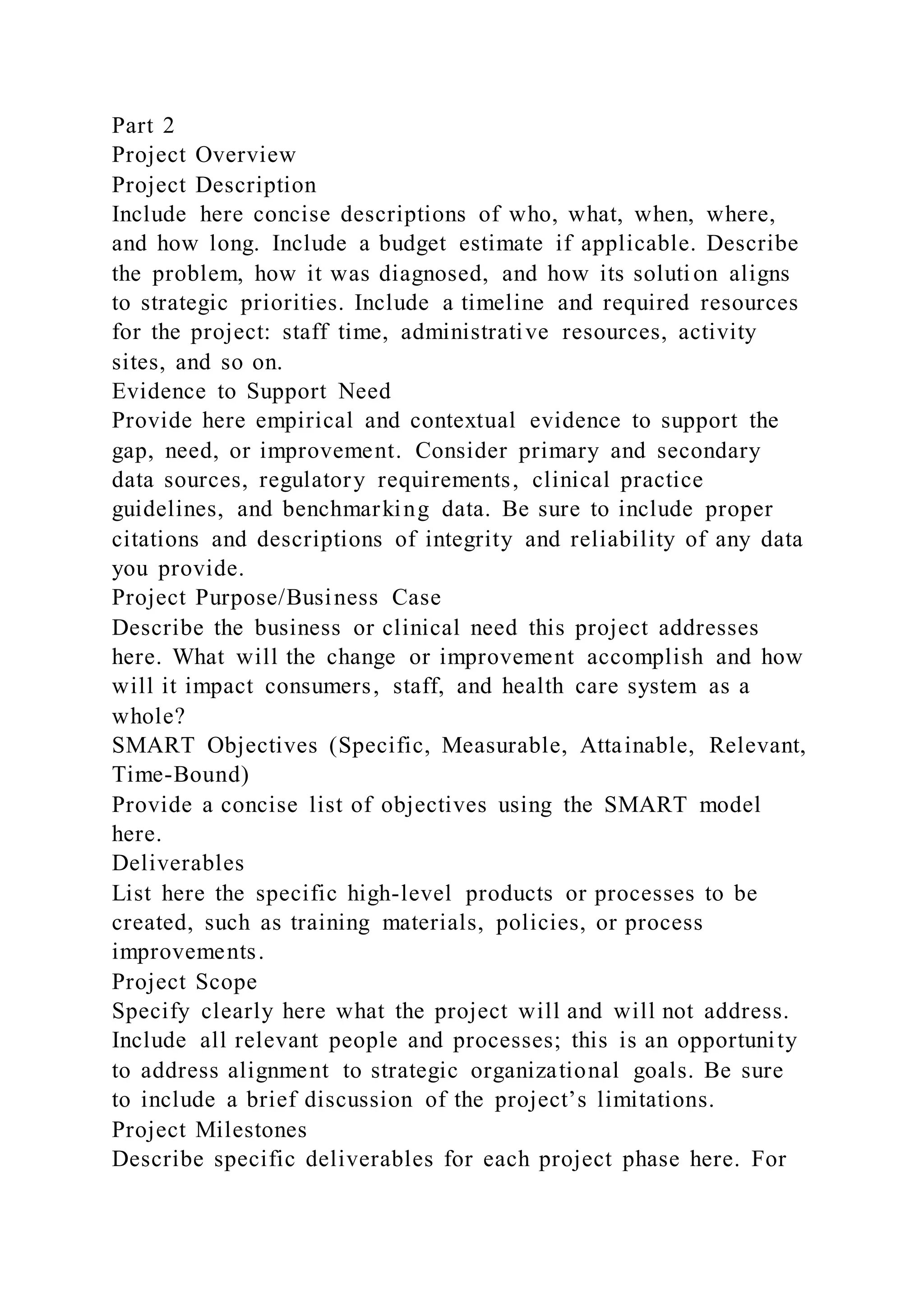 Part 2
Project Overview
Project Description
Include here concise descriptions of who, what, when, where,
and how long. Include a budget estimate if applicable. Describe
the problem, how it was diagnosed, and how its solution aligns
to strategic priorities. Include a timeline and required resources
for the project: staff time, administrative resources, activity
sites, and so on.
Evidence to Support Need
Provide here empirical and contextual evidence to support the
gap, need, or improvement. Consider primary and secondary
data sources, regulatory requirements, clinical practice
guidelines, and benchmarking data. Be sure to include proper
citations and descriptions of integrity and reliability of any data
you provide.
Project Purpose/Business Case
Describe the business or clinical need this project addresses
here. What will the change or improvement accomplish and how
will it impact consumers, staff, and health care system as a
whole?
SMART Objectives (Specific, Measurable, Attainable, Relevant,
Time-Bound)
Provide a concise list of objectives using the SMART model
here.
Deliverables
List here the specific high-level products or processes to be
created, such as training materials, policies, or process
improvements.
Project Scope
Specify clearly here what the project will and will not address.
Include all relevant people and processes; this is an opportunity
to address alignment to strategic organizational goals. Be sure
to include a brief discussion of the project’s limitations.
Project Milestones
Describe specific deliverables for each project phase here. For
 