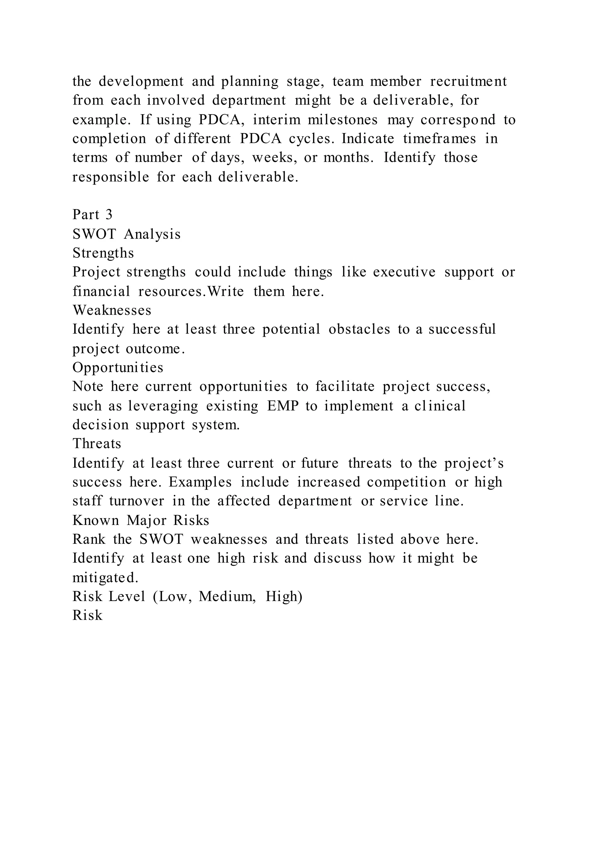 the development and planning stage, team member recruitment
from each involved department might be a deliverable, for
example. If using PDCA, interim milestones may correspond to
completion of different PDCA cycles. Indicate timeframes in
terms of number of days, weeks, or months. Identify those
responsible for each deliverable.
Part 3
SWOT Analysis
Strengths
Project strengths could include things like executive support or
financial resources.Write them here.
Weaknesses
Identify here at least three potential obstacles to a successful
project outcome.
Opportunities
Note here current opportunities to facilitate project success,
such as leveraging existing EMP to implement a clinical
decision support system.
Threats
Identify at least three current or future threats to the project’s
success here. Examples include increased competition or high
staff turnover in the affected department or service line.
Known Major Risks
Rank the SWOT weaknesses and threats listed above here.
Identify at least one high risk and discuss how it might be
mitigated.
Risk Level (Low, Medium, High)
Risk
 