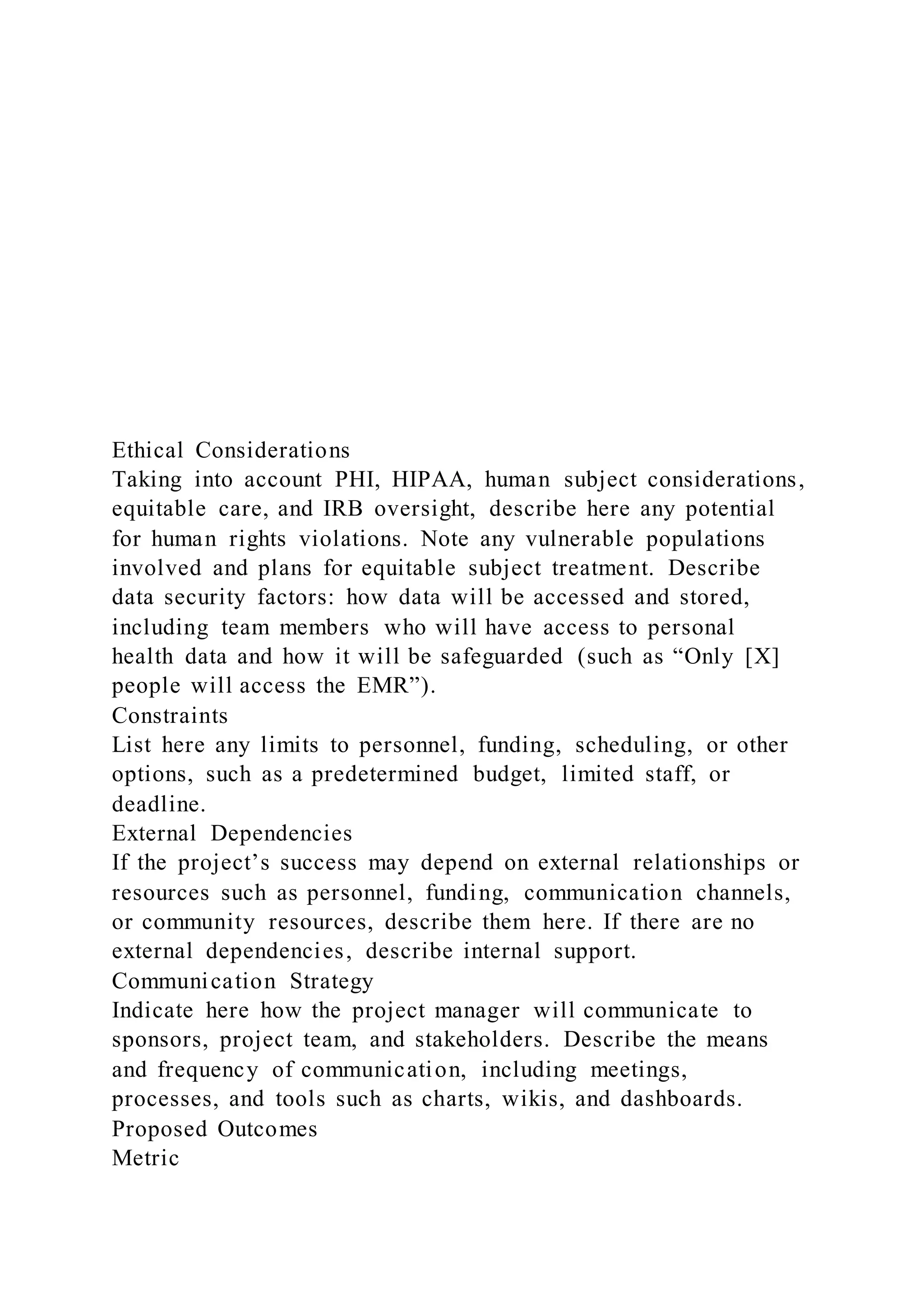 Ethical Considerations
Taking into account PHI, HIPAA, human subject considerations,
equitable care, and IRB oversight, describe here any potential
for human rights violations. Note any vulnerable populations
involved and plans for equitable subject treatment. Describe
data security factors: how data will be accessed and stored,
including team members who will have access to personal
health data and how it will be safeguarded (such as “Only [X]
people will access the EMR”).
Constraints
List here any limits to personnel, funding, scheduling, or other
options, such as a predetermined budget, limited staff, or
deadline.
External Dependencies
If the project’s success may depend on external relationships or
resources such as personnel, funding, communication channels,
or community resources, describe them here. If there are no
external dependencies, describe internal support.
Communication Strategy
Indicate here how the project manager will communicate to
sponsors, project team, and stakeholders. Describe the means
and frequency of communication, including meetings,
processes, and tools such as charts, wikis, and dashboards.
Proposed Outcomes
Metric
 