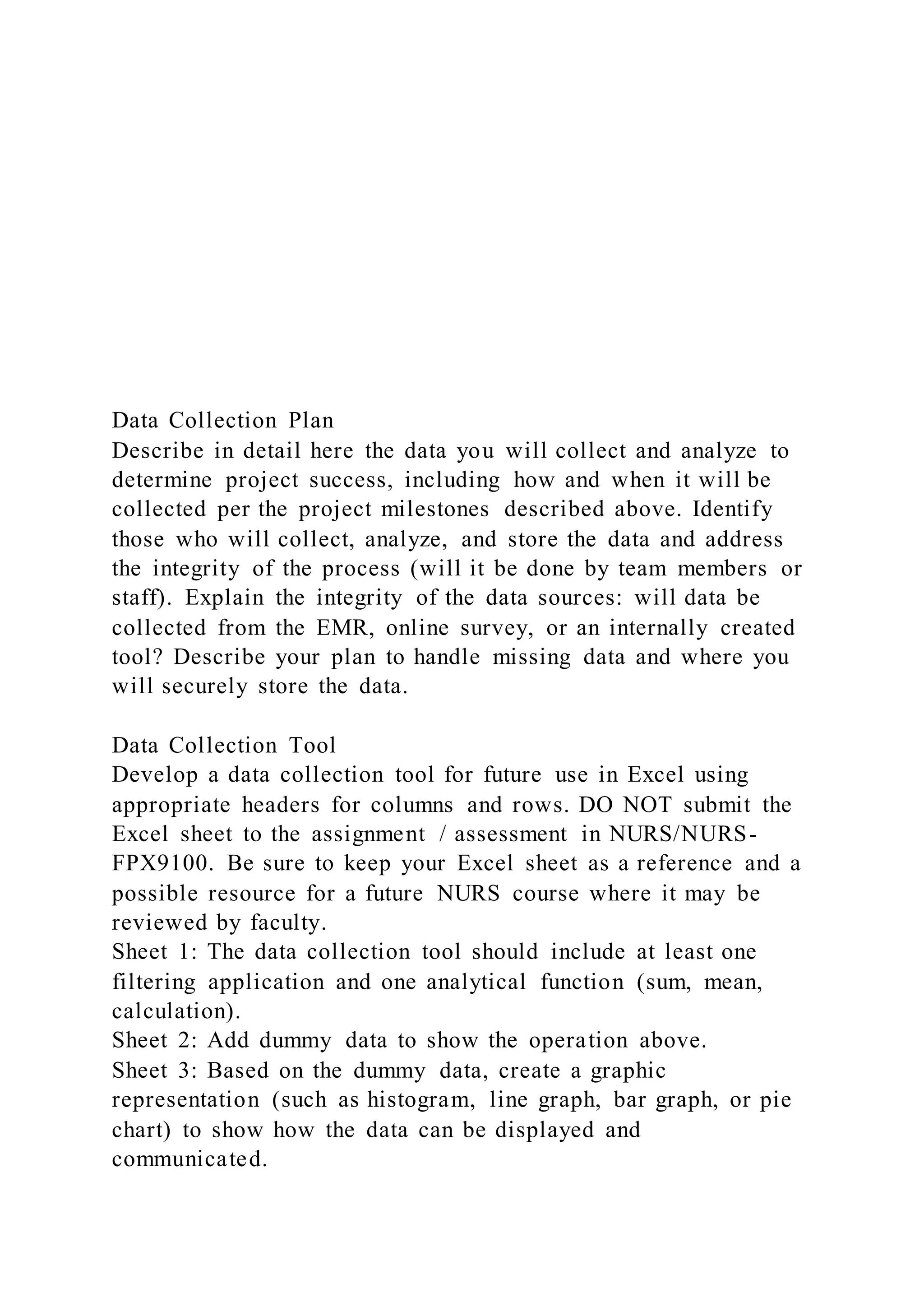 Data Collection Plan
Describe in detail here the data you will collect and analyze to
determine project success, including how and when it will be
collected per the project milestones described above. Identify
those who will collect, analyze, and store the data and address
the integrity of the process (will it be done by team members or
staff). Explain the integrity of the data sources: will data be
collected from the EMR, online survey, or an internally created
tool? Describe your plan to handle missing data and where you
will securely store the data.
Data Collection Tool
Develop a data collection tool for future use in Excel using
appropriate headers for columns and rows. DO NOT submit the
Excel sheet to the assignment / assessment in NURS/NURS-
FPX9100. Be sure to keep your Excel sheet as a reference and a
possible resource for a future NURS course where it may be
reviewed by faculty.
Sheet 1: The data collection tool should include at least one
filtering application and one analytical function (sum, mean,
calculation).
Sheet 2: Add dummy data to show the operation above.
Sheet 3: Based on the dummy data, create a graphic
representation (such as histogram, line graph, bar graph, or pie
chart) to show how the data can be displayed and
communicated.
 