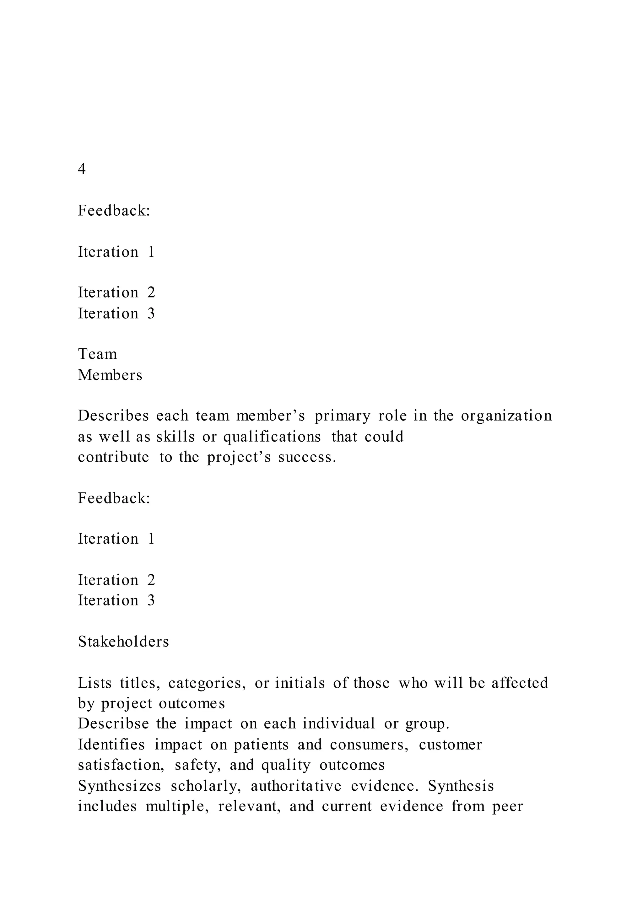 4
Feedback:
Iteration 1
Iteration 2
Iteration 3
Team
Members
Describes each team member’s primary role in the organization
as well as skills or qualifications that could
contribute to the project’s success.
Feedback:
Iteration 1
Iteration 2
Iteration 3
Stakeholders
Lists titles, categories, or initials of those who will be affected
by project outcomes
Describse the impact on each individual or group.
Identifies impact on patients and consumers, customer
satisfaction, safety, and quality outcomes
Synthesizes scholarly, authoritative evidence. Synthesis
includes multiple, relevant, and current evidence from peer
 