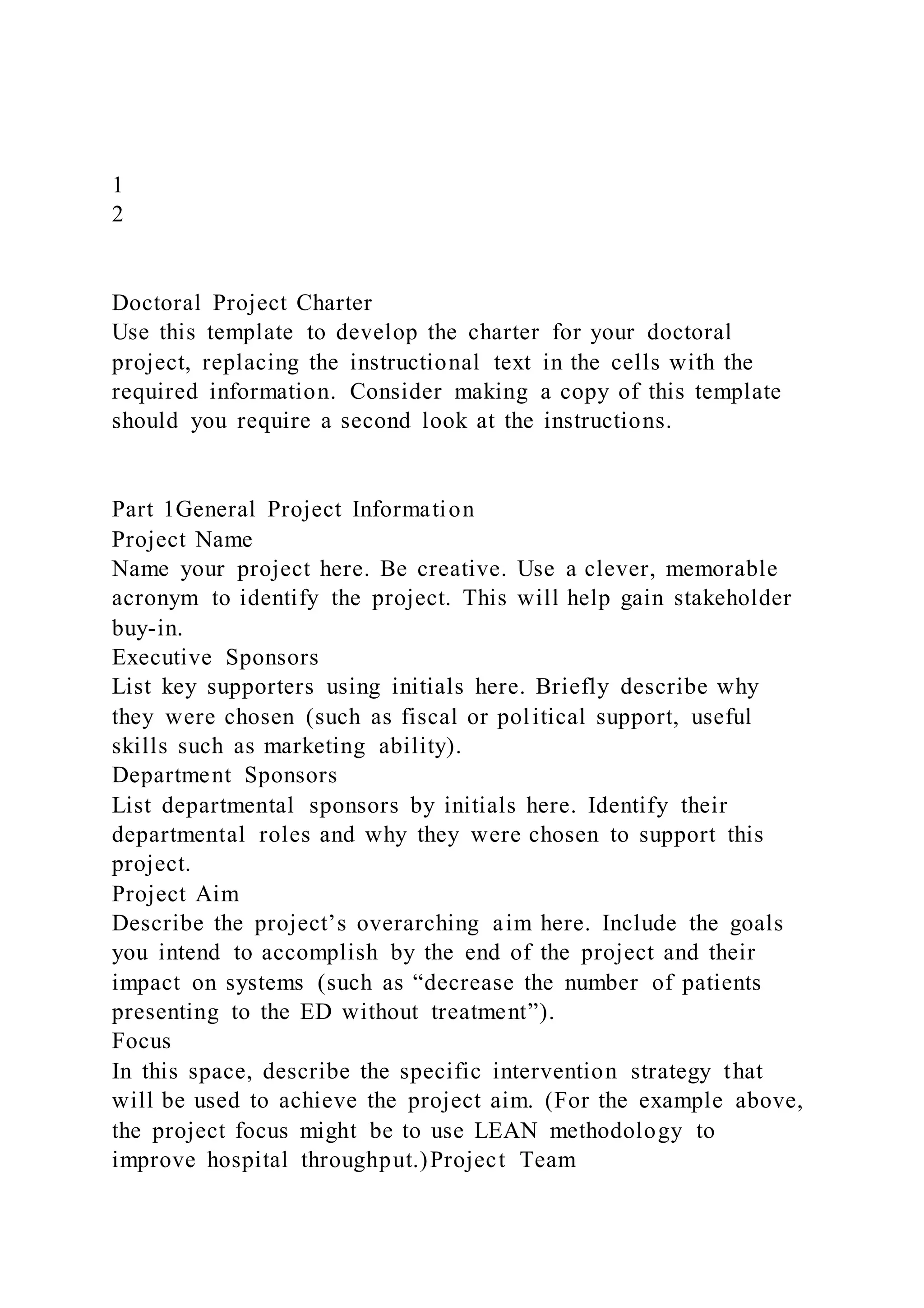 1
2
Doctoral Project Charter
Use this template to develop the charter for your doctoral
project, replacing the instructional text in the cells with the
required information. Consider making a copy of this template
should you require a second look at the instructions.
Part 1General Project Information
Project Name
Name your project here. Be creative. Use a clever, memorable
acronym to identify the project. This will help gain stakeholder
buy-in.
Executive Sponsors
List key supporters using initials here. Briefly describe why
they were chosen (such as fiscal or political support, useful
skills such as marketing ability).
Department Sponsors
List departmental sponsors by initials here. Identify their
departmental roles and why they were chosen to support this
project.
Project Aim
Describe the project’s overarching aim here. Include the goals
you intend to accomplish by the end of the project and their
impact on systems (such as “decrease the number of patients
presenting to the ED without treatment”).
Focus
In this space, describe the specific intervention strategy that
will be used to achieve the project aim. (For the example above,
the project focus might be to use LEAN methodology to
improve hospital throughput.)Project Team
 