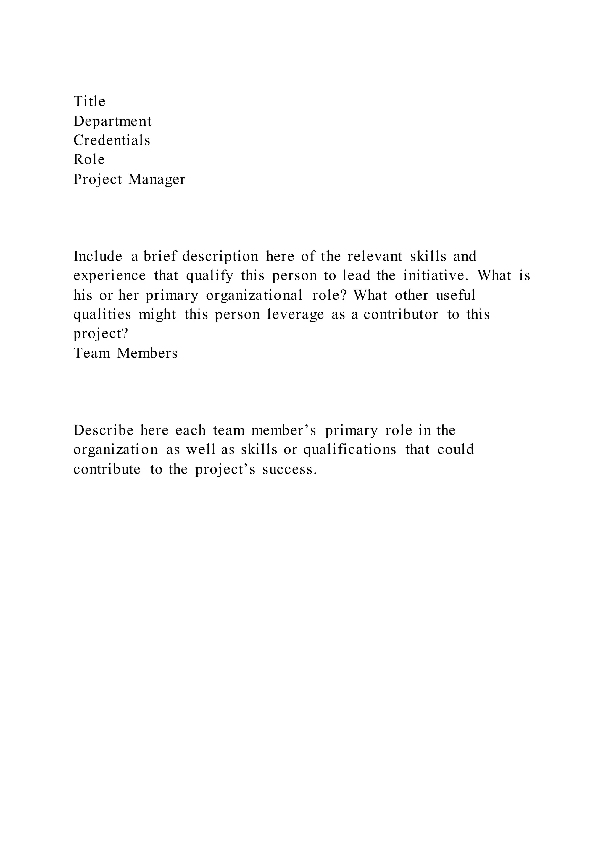 Title
Department
Credentials
Role
Project Manager
Include a brief description here of the relevant skills and
experience that qualify this person to lead the initiative. What is
his or her primary organizational role? What other useful
qualities might this person leverage as a contributor to this
project?
Team Members
Describe here each team member’s primary role in the
organization as well as skills or qualifications that could
contribute to the project’s success.
 