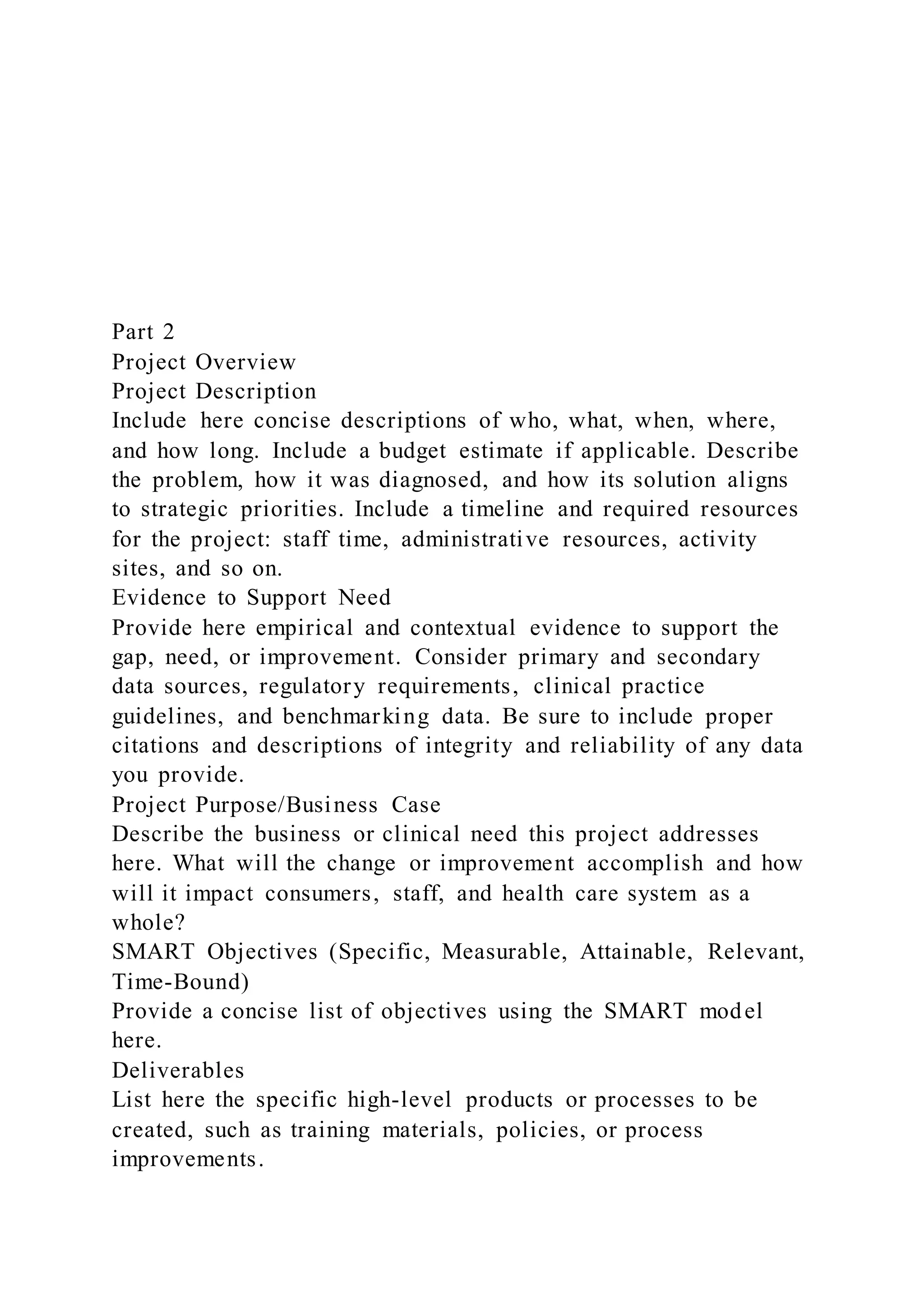 Part 2
Project Overview
Project Description
Include here concise descriptions of who, what, when, where,
and how long. Include a budget estimate if applicable. Describe
the problem, how it was diagnosed, and how its solution aligns
to strategic priorities. Include a timeline and required resources
for the project: staff time, administrative resources, activity
sites, and so on.
Evidence to Support Need
Provide here empirical and contextual evidence to support the
gap, need, or improvement. Consider primary and secondary
data sources, regulatory requirements, clinical practice
guidelines, and benchmarking data. Be sure to include proper
citations and descriptions of integrity and reliability of any data
you provide.
Project Purpose/Business Case
Describe the business or clinical need this project addresses
here. What will the change or improvement accomplish and how
will it impact consumers, staff, and health care system as a
whole?
SMART Objectives (Specific, Measurable, Attainable, Relevant,
Time-Bound)
Provide a concise list of objectives using the SMART model
here.
Deliverables
List here the specific high-level products or processes to be
created, such as training materials, policies, or process
improvements.
 