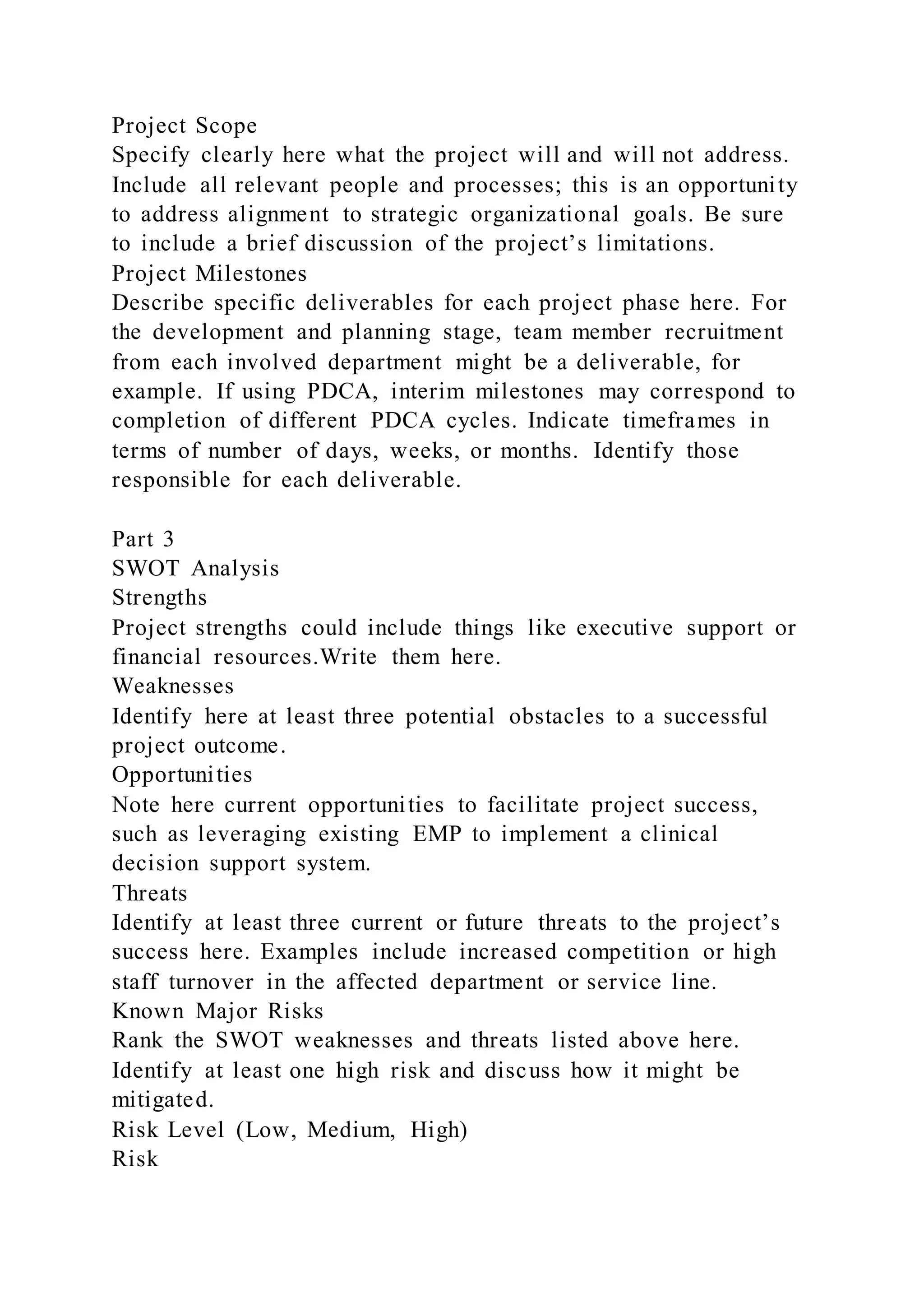 Project Scope
Specify clearly here what the project will and will not address.
Include all relevant people and processes; this is an opportunity
to address alignment to strategic organizational goals. Be sure
to include a brief discussion of the project’s limitations.
Project Milestones
Describe specific deliverables for each project phase here. For
the development and planning stage, team member recruitment
from each involved department might be a deliverable, for
example. If using PDCA, interim milestones may correspond to
completion of different PDCA cycles. Indicate timeframes in
terms of number of days, weeks, or months. Identify those
responsible for each deliverable.
Part 3
SWOT Analysis
Strengths
Project strengths could include things like executive support or
financial resources.Write them here.
Weaknesses
Identify here at least three potential obstacles to a successful
project outcome.
Opportunities
Note here current opportunities to facilitate project success,
such as leveraging existing EMP to implement a clinical
decision support system.
Threats
Identify at least three current or future threats to the project’s
success here. Examples include increased competition or high
staff turnover in the affected department or service line.
Known Major Risks
Rank the SWOT weaknesses and threats listed above here.
Identify at least one high risk and discuss how it might be
mitigated.
Risk Level (Low, Medium, High)
Risk
 