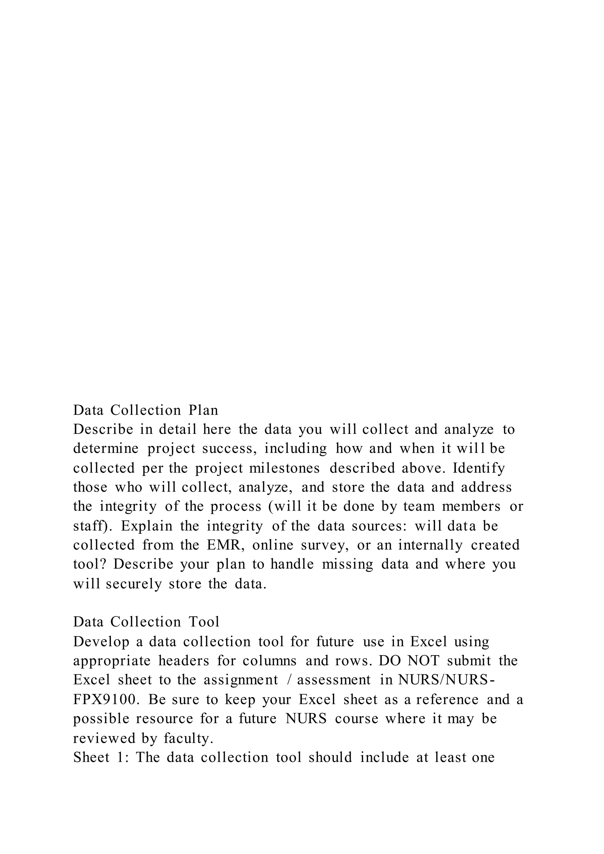 Data Collection Plan
Describe in detail here the data you will collect and analyze to
determine project success, including how and when it wil l be
collected per the project milestones described above. Identify
those who will collect, analyze, and store the data and address
the integrity of the process (will it be done by team members or
staff). Explain the integrity of the data sources: will data be
collected from the EMR, online survey, or an internally created
tool? Describe your plan to handle missing data and where you
will securely store the data.
Data Collection Tool
Develop a data collection tool for future use in Excel using
appropriate headers for columns and rows. DO NOT submit the
Excel sheet to the assignment / assessment in NURS/NURS-
FPX9100. Be sure to keep your Excel sheet as a reference and a
possible resource for a future NURS course where it may be
reviewed by faculty.
Sheet 1: The data collection tool should include at least one
 