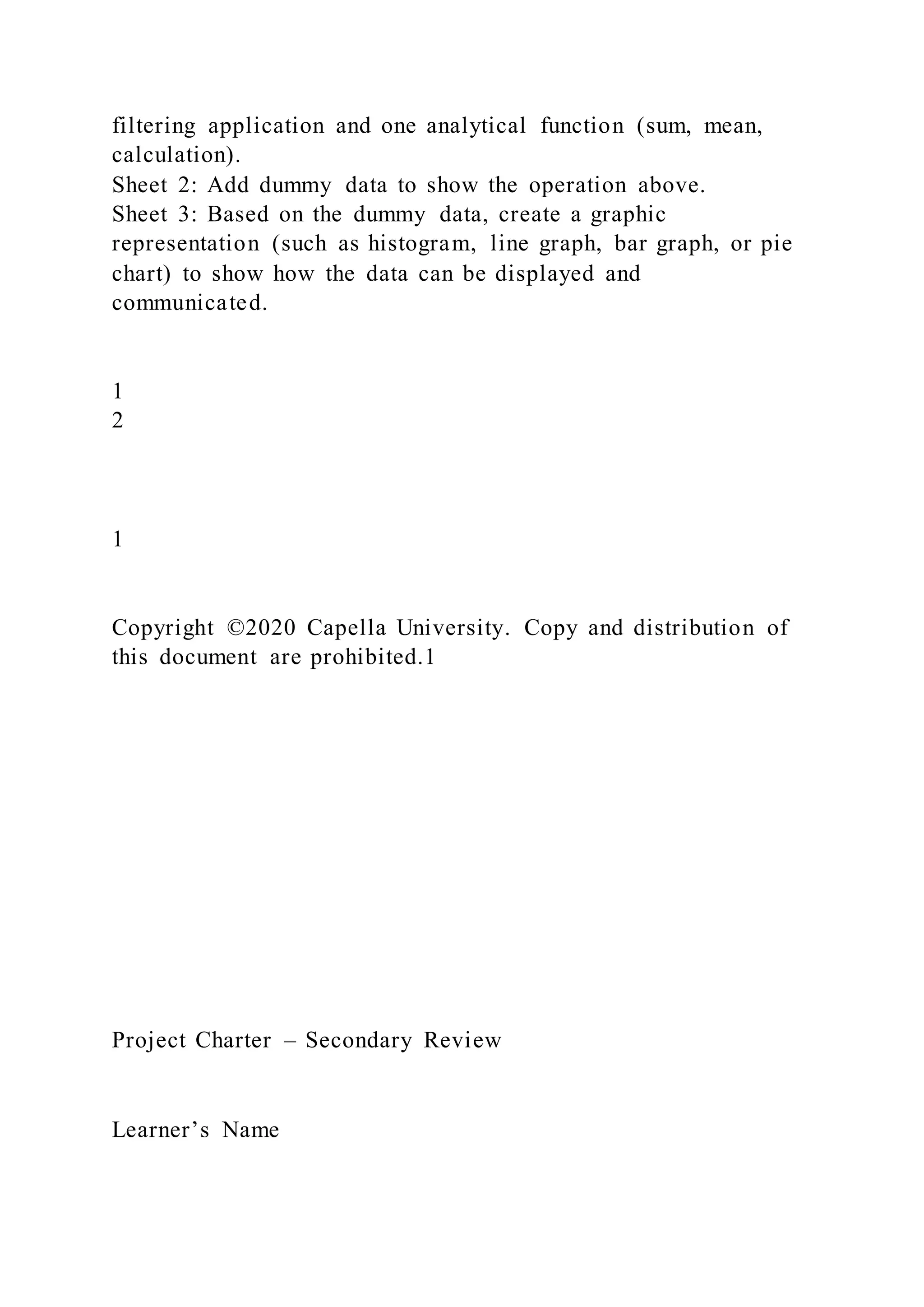filtering application and one analytical function (sum, mean,
calculation).
Sheet 2: Add dummy data to show the operation above.
Sheet 3: Based on the dummy data, create a graphic
representation (such as histogram, line graph, bar graph, or pie
chart) to show how the data can be displayed and
communicated.
1
2
1
Copyright ©2020 Capella University. Copy and distribution of
this document are prohibited.1
Project Charter – Secondary Review
Learner’s Name
 