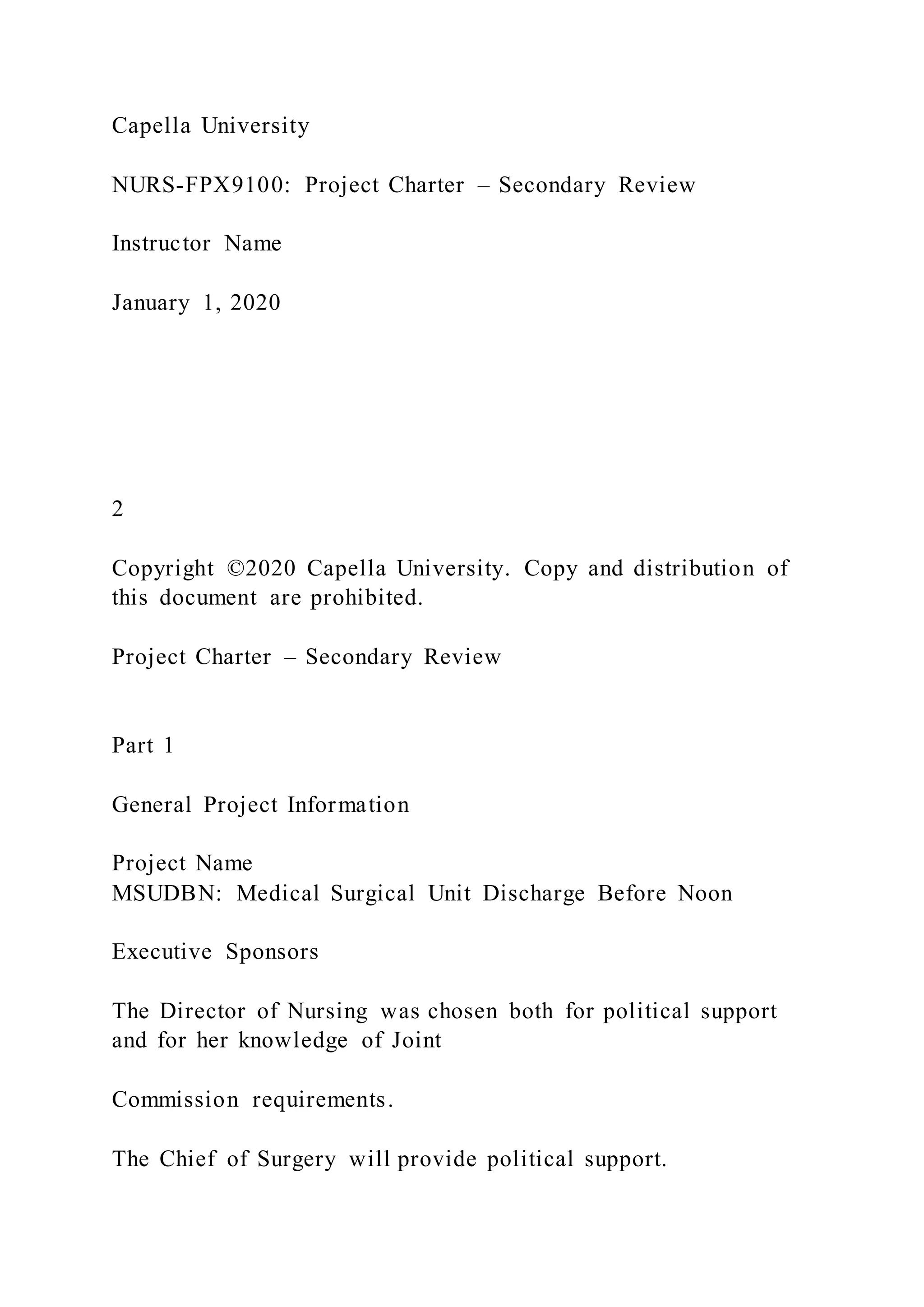 Capella University
NURS-FPX9100: Project Charter – Secondary Review
Instructor Name
January 1, 2020
2
Copyright ©2020 Capella University. Copy and distribution of
this document are prohibited.
Project Charter – Secondary Review
Part 1
General Project Information
Project Name
MSUDBN: Medical Surgical Unit Discharge Before Noon
Executive Sponsors
The Director of Nursing was chosen both for political support
and for her knowledge of Joint
Commission requirements.
The Chief of Surgery will provide political support.
 