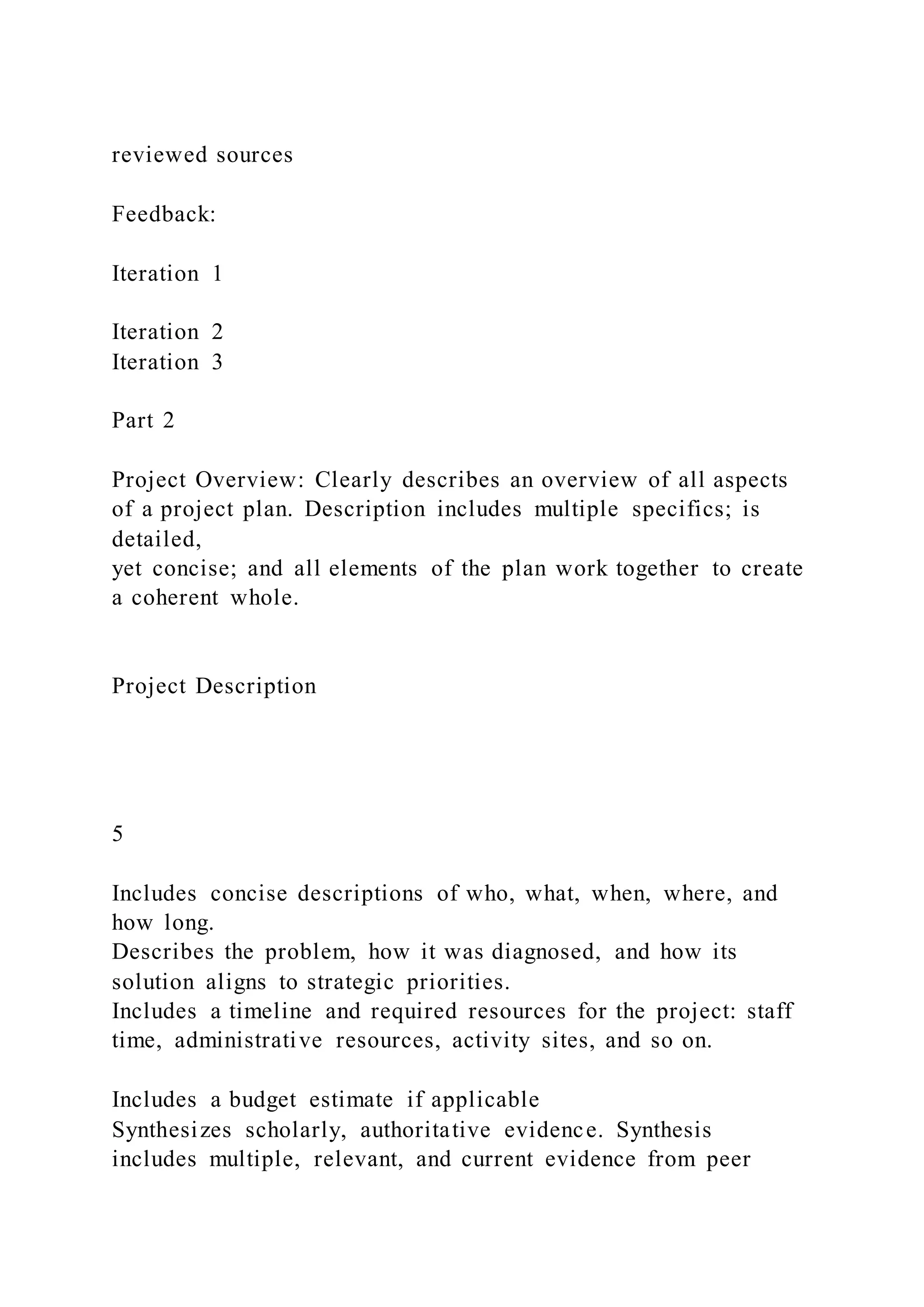reviewed sources
Feedback:
Iteration 1
Iteration 2
Iteration 3
Part 2
Project Overview: Clearly describes an overview of all aspects
of a project plan. Description includes multiple specifics; is
detailed,
yet concise; and all elements of the plan work together to create
a coherent whole.
Project Description
5
Includes concise descriptions of who, what, when, where, and
how long.
Describes the problem, how it was diagnosed, and how its
solution aligns to strategic priorities.
Includes a timeline and required resources for the project: staff
time, administrative resources, activity sites, and so on.
Includes a budget estimate if applicable
Synthesizes scholarly, authoritative evidence. Synthesis
includes multiple, relevant, and current evidence from peer
 