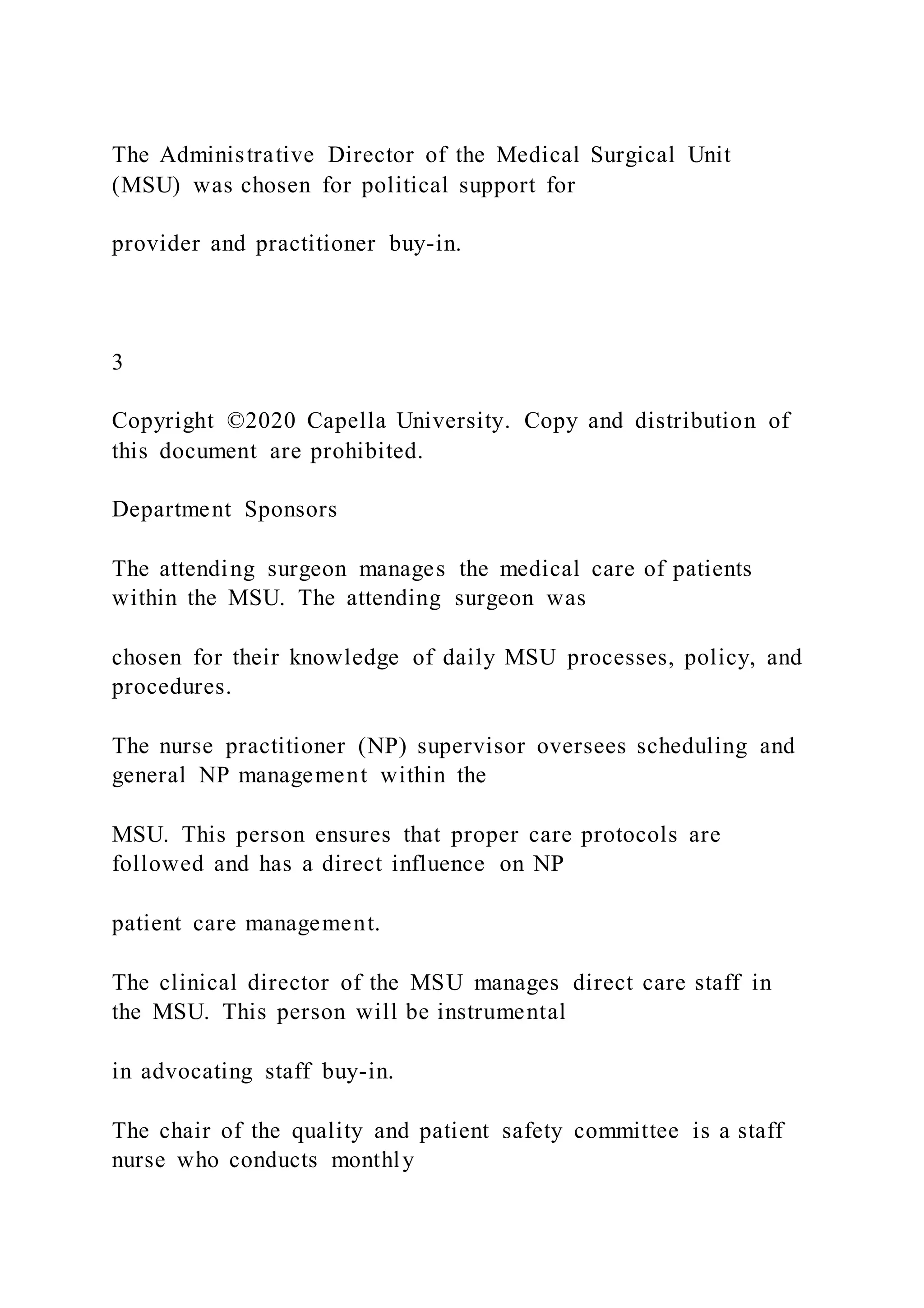 The Administrative Director of the Medical Surgical Unit
(MSU) was chosen for political support for
provider and practitioner buy-in.
3
Copyright ©2020 Capella University. Copy and distribution of
this document are prohibited.
Department Sponsors
The attending surgeon manages the medical care of patients
within the MSU. The attending surgeon was
chosen for their knowledge of daily MSU processes, policy, and
procedures.
The nurse practitioner (NP) supervisor oversees scheduling and
general NP management within the
MSU. This person ensures that proper care protocols are
followed and has a direct influence on NP
patient care management.
The clinical director of the MSU manages direct care staff in
the MSU. This person will be instrumental
in advocating staff buy-in.
The chair of the quality and patient safety committee is a staff
nurse who conducts monthly
 