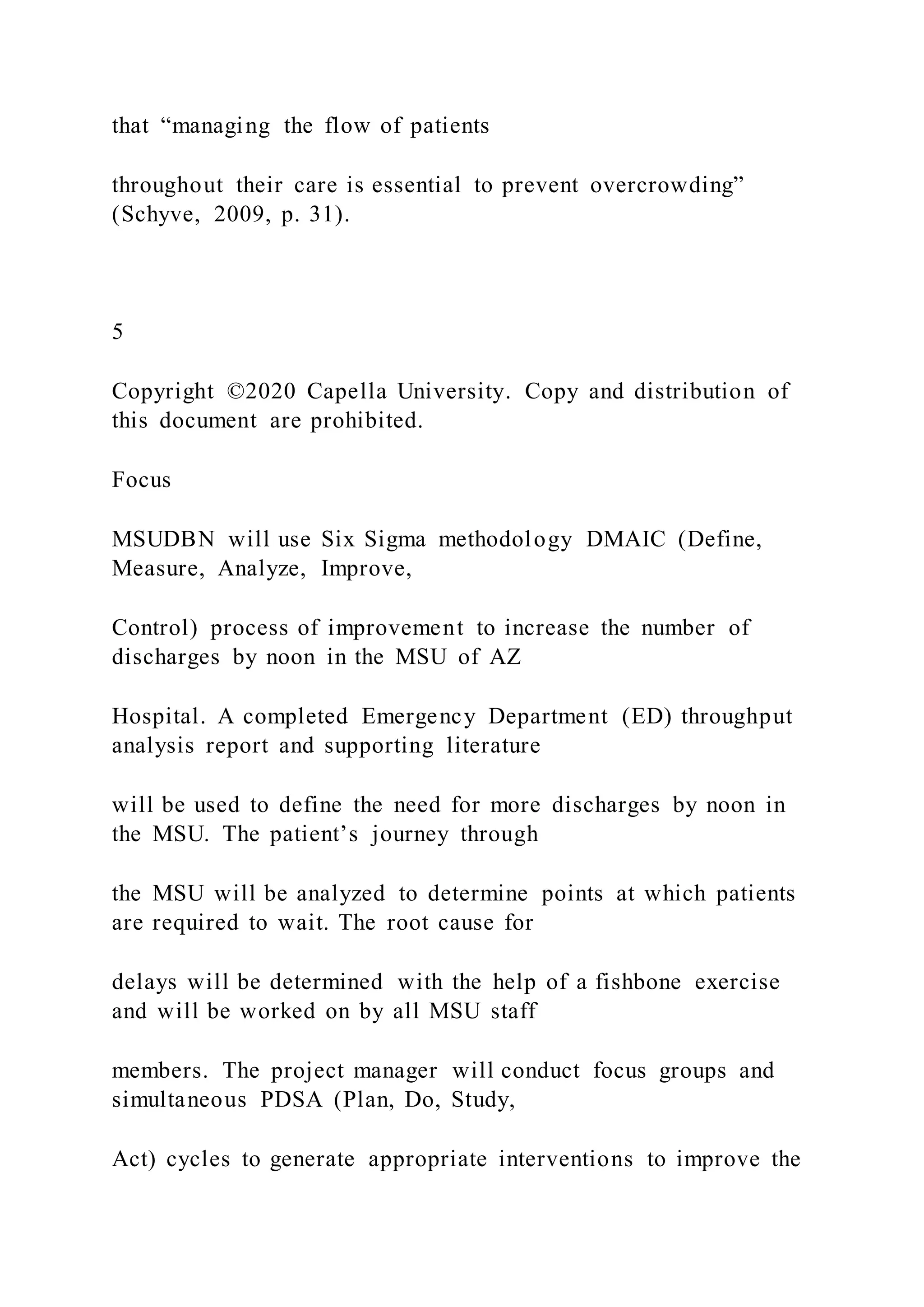 that “managing the flow of patients
throughout their care is essential to prevent overcrowding”
(Schyve, 2009, p. 31).
5
Copyright ©2020 Capella University. Copy and distribution of
this document are prohibited.
Focus
MSUDBN will use Six Sigma methodology DMAIC (Define,
Measure, Analyze, Improve,
Control) process of improvement to increase the number of
discharges by noon in the MSU of AZ
Hospital. A completed Emergency Department (ED) throughput
analysis report and supporting literature
will be used to define the need for more discharges by noon in
the MSU. The patient’s journey through
the MSU will be analyzed to determine points at which patients
are required to wait. The root cause for
delays will be determined with the help of a fishbone exercise
and will be worked on by all MSU staff
members. The project manager will conduct focus groups and
simultaneous PDSA (Plan, Do, Study,
Act) cycles to generate appropriate interventions to improve the
 