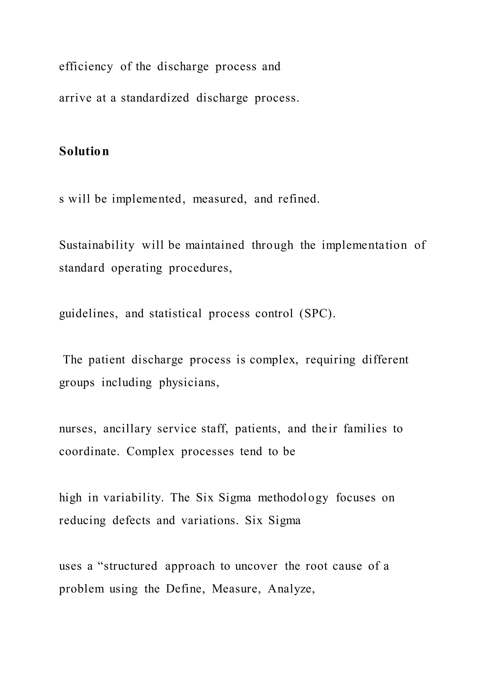 efficiency of the discharge process and
arrive at a standardized discharge process.
Solution
s will be implemented, measured, and refined.
Sustainability will be maintained through the implementation of
standard operating procedures,
guidelines, and statistical process control (SPC).
The patient discharge process is complex, requiring different
groups including physicians,
nurses, ancillary service staff, patients, and their families to
coordinate. Complex processes tend to be
high in variability. The Six Sigma methodology focuses on
reducing defects and variations. Six Sigma
uses a “structured approach to uncover the root cause of a
problem using the Define, Measure, Analyze,
 