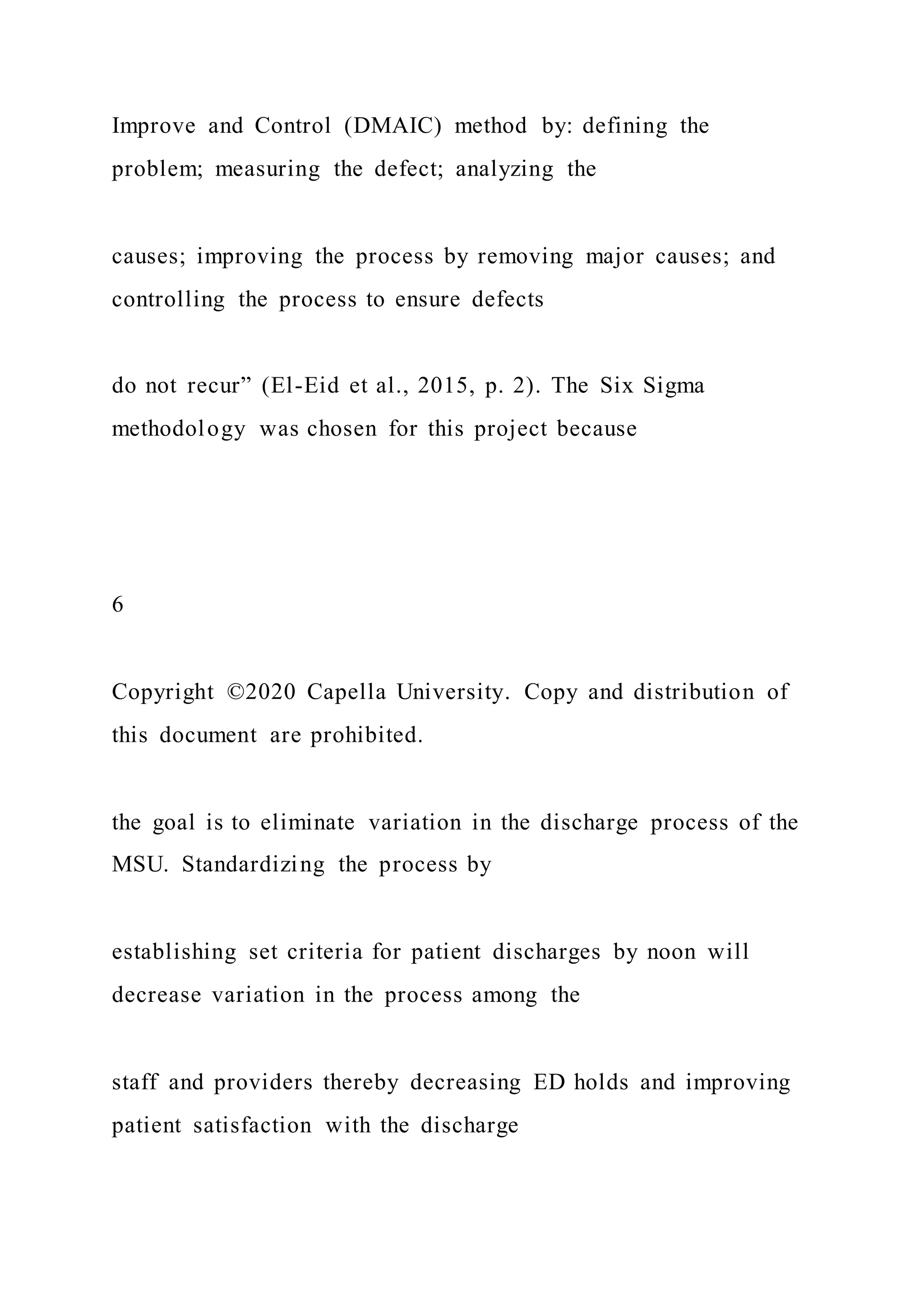 Improve and Control (DMAIC) method by: defining the
problem; measuring the defect; analyzing the
causes; improving the process by removing major causes; and
controlling the process to ensure defects
do not recur” (El-Eid et al., 2015, p. 2). The Six Sigma
methodology was chosen for this project because
6
Copyright ©2020 Capella University. Copy and distribution of
this document are prohibited.
the goal is to eliminate variation in the discharge process of the
MSU. Standardizing the process by
establishing set criteria for patient discharges by noon will
decrease variation in the process among the
staff and providers thereby decreasing ED holds and improving
patient satisfaction with the discharge
 
