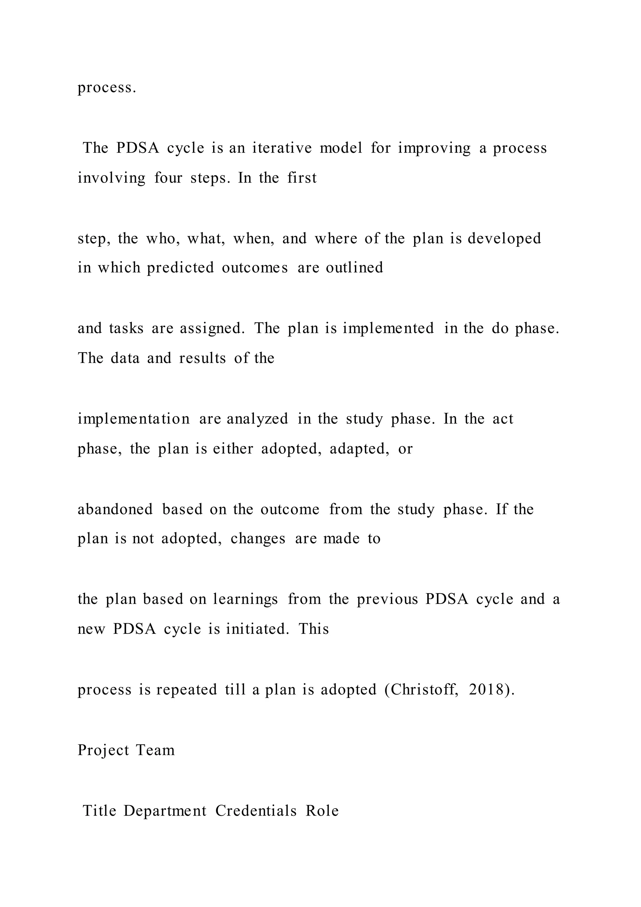 process.
The PDSA cycle is an iterative model for improving a process
involving four steps. In the first
step, the who, what, when, and where of the plan is developed
in which predicted outcomes are outlined
and tasks are assigned. The plan is implemented in the do phase.
The data and results of the
implementation are analyzed in the study phase. In the act
phase, the plan is either adopted, adapted, or
abandoned based on the outcome from the study phase. If the
plan is not adopted, changes are made to
the plan based on learnings from the previous PDSA cycle and a
new PDSA cycle is initiated. This
process is repeated till a plan is adopted (Christoff, 2018).
Project Team
Title Department Credentials Role
 