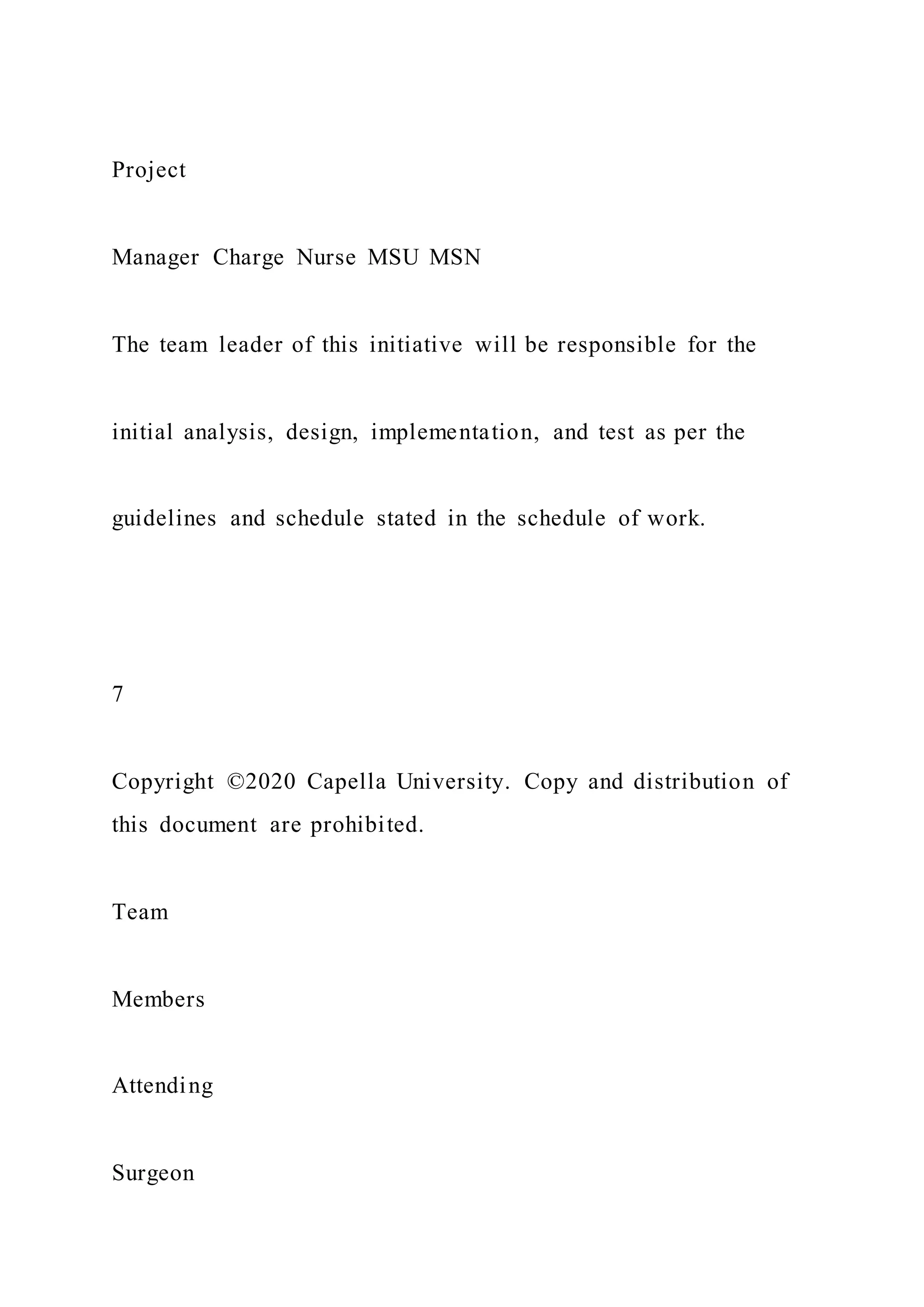 Project
Manager Charge Nurse MSU MSN
The team leader of this initiative will be responsible for the
initial analysis, design, implementation, and test as per the
guidelines and schedule stated in the schedule of work.
7
Copyright ©2020 Capella University. Copy and distribution of
this document are prohibited.
Team
Members
Attending
Surgeon
 