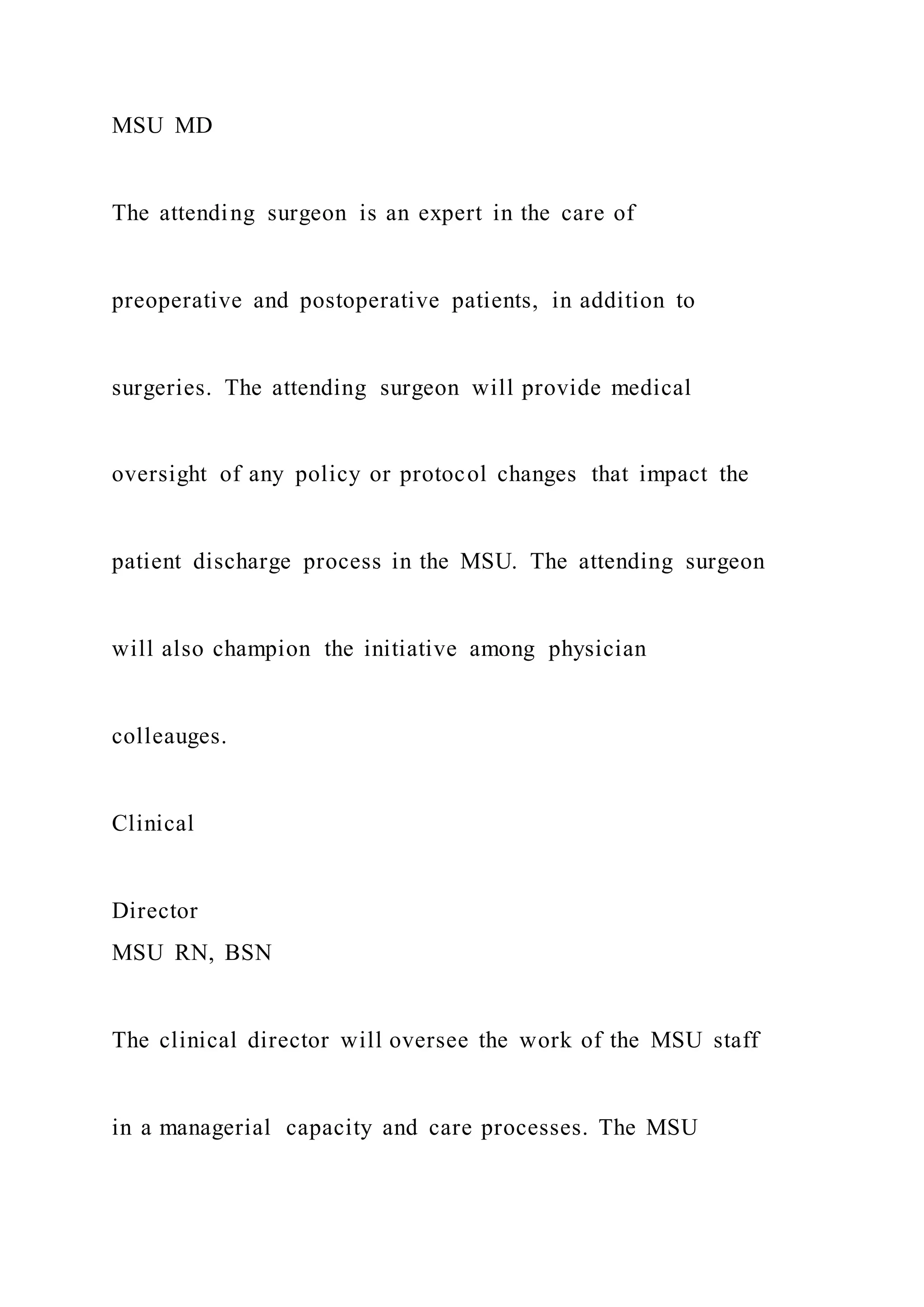 MSU MD
The attending surgeon is an expert in the care of
preoperative and postoperative patients, in addition to
surgeries. The attending surgeon will provide medical
oversight of any policy or protocol changes that impact the
patient discharge process in the MSU. The attending surgeon
will also champion the initiative among physician
colleauges.
Clinical
Director
MSU RN, BSN
The clinical director will oversee the work of the MSU staff
in a managerial capacity and care processes. The MSU
 