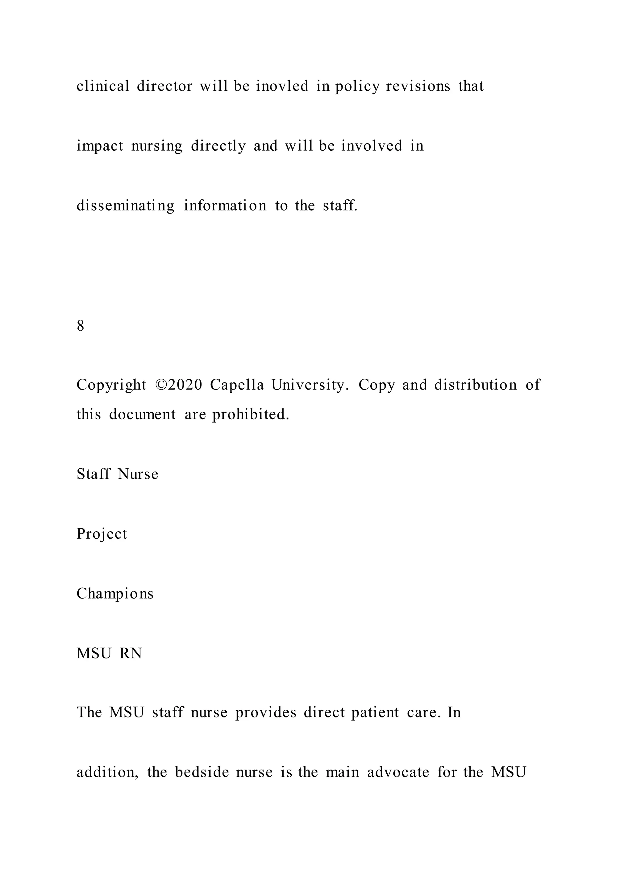 clinical director will be inovled in policy revisions that
impact nursing directly and will be involved in
disseminating information to the staff.
8
Copyright ©2020 Capella University. Copy and distribution of
this document are prohibited.
Staff Nurse
Project
Champions
MSU RN
The MSU staff nurse provides direct patient care. In
addition, the bedside nurse is the main advocate for the MSU
 