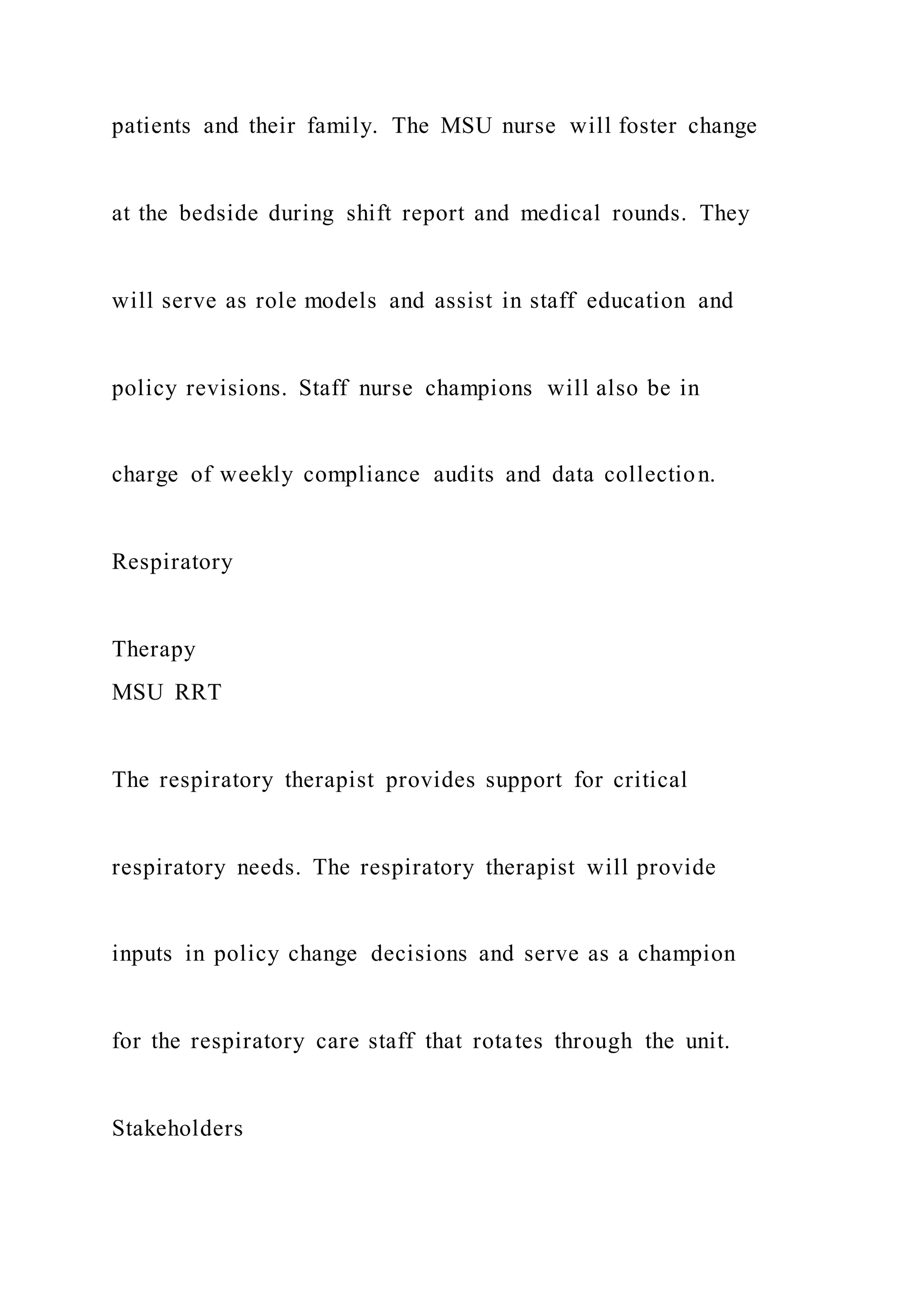 patients and their family. The MSU nurse will foster change
at the bedside during shift report and medical rounds. They
will serve as role models and assist in staff education and
policy revisions. Staff nurse champions will also be in
charge of weekly compliance audits and data collection.
Respiratory
Therapy
MSU RRT
The respiratory therapist provides support for critical
respiratory needs. The respiratory therapist will provide
inputs in policy change decisions and serve as a champion
for the respiratory care staff that rotates through the unit.
Stakeholders
 