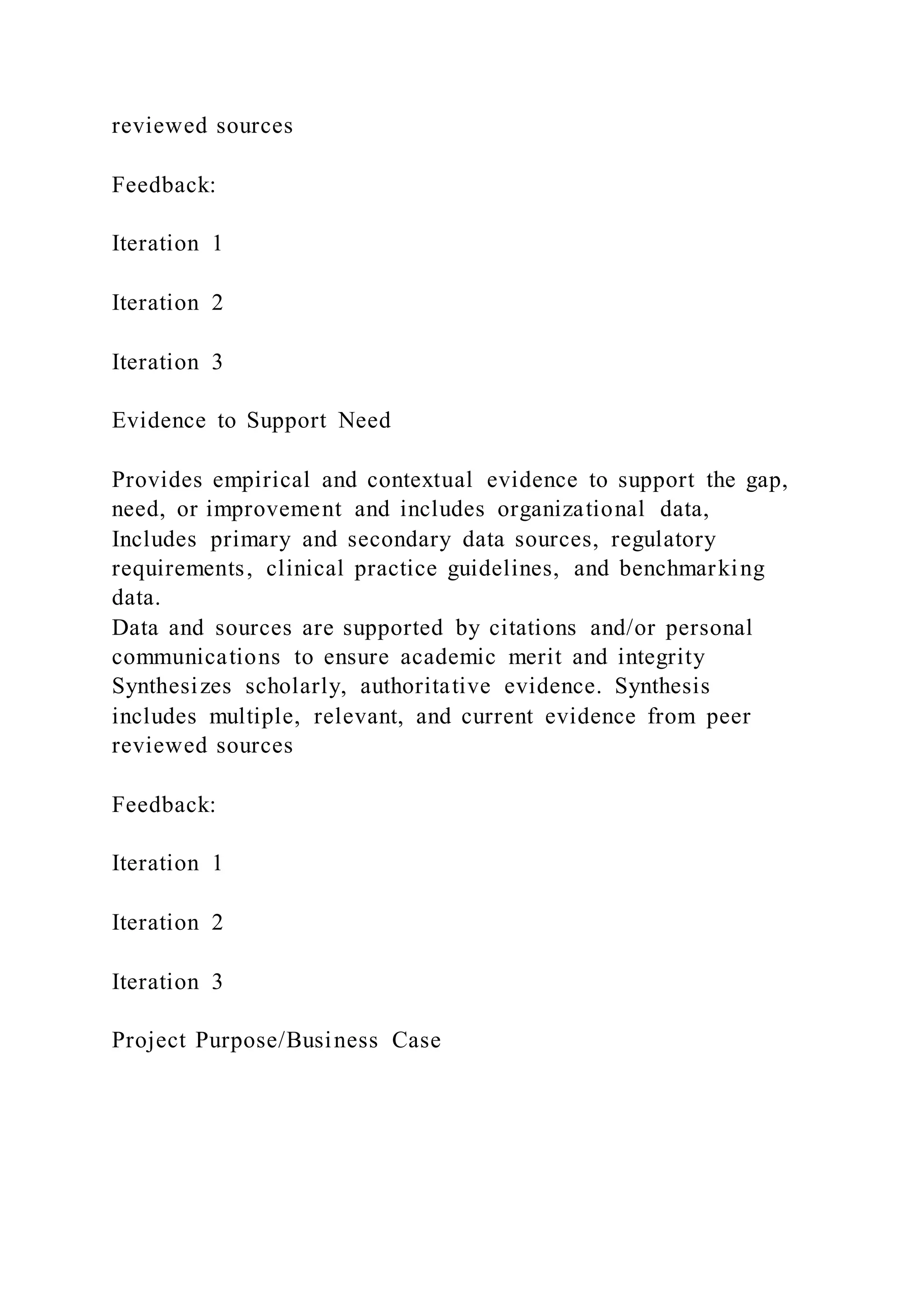 reviewed sources
Feedback:
Iteration 1
Iteration 2
Iteration 3
Evidence to Support Need
Provides empirical and contextual evidence to support the gap,
need, or improvement and includes organizational data,
Includes primary and secondary data sources, regulatory
requirements, clinical practice guidelines, and benchmarking
data.
Data and sources are supported by citations and/or personal
communications to ensure academic merit and integrity
Synthesizes scholarly, authoritative evidence. Synthesis
includes multiple, relevant, and current evidence from peer
reviewed sources
Feedback:
Iteration 1
Iteration 2
Iteration 3
Project Purpose/Business Case
 