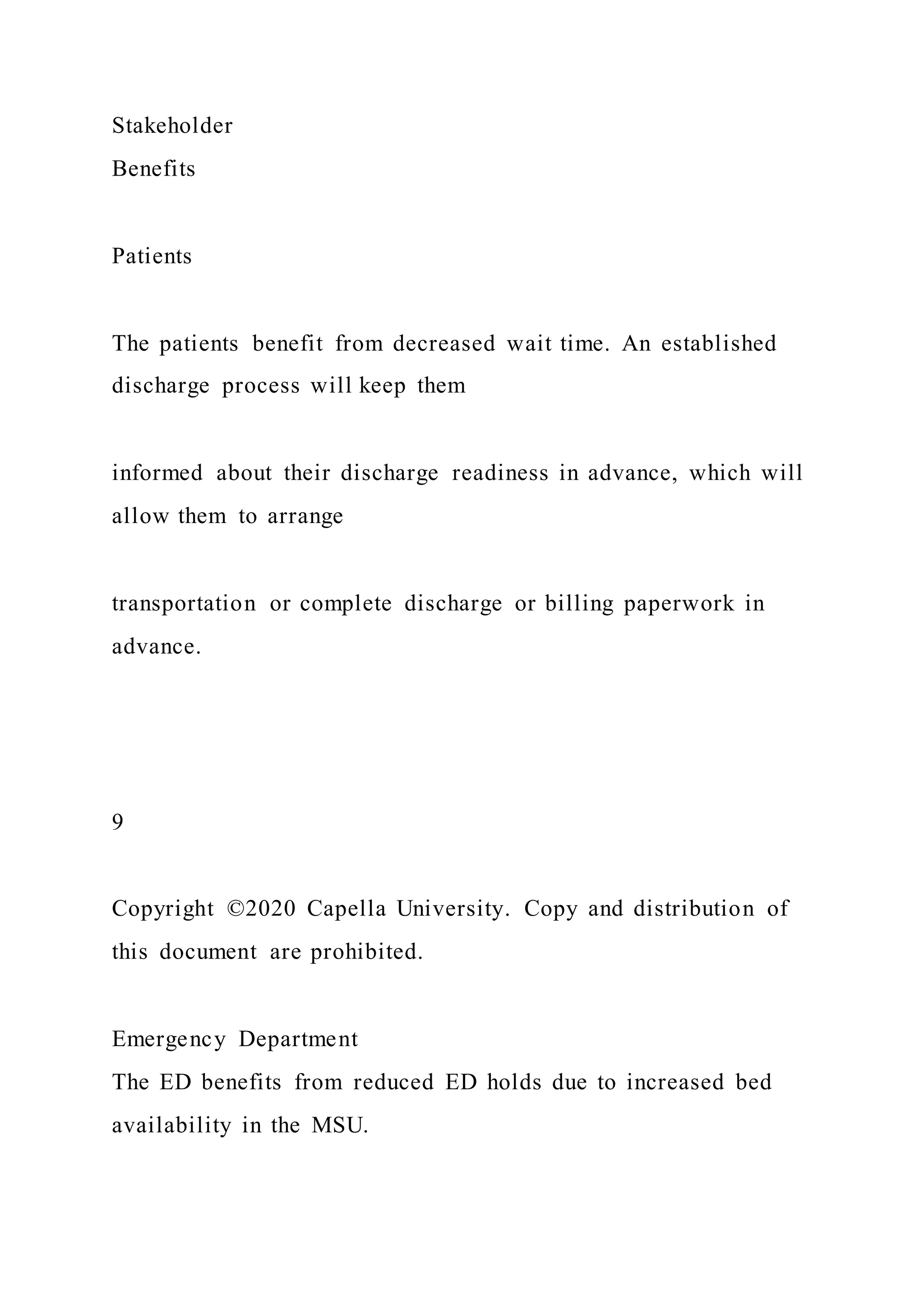 Stakeholder
Benefits
Patients
The patients benefit from decreased wait time. An established
discharge process will keep them
informed about their discharge readiness in advance, which will
allow them to arrange
transportation or complete discharge or billing paperwork in
advance.
9
Copyright ©2020 Capella University. Copy and distribution of
this document are prohibited.
Emergency Department
The ED benefits from reduced ED holds due to increased bed
availability in the MSU.
 