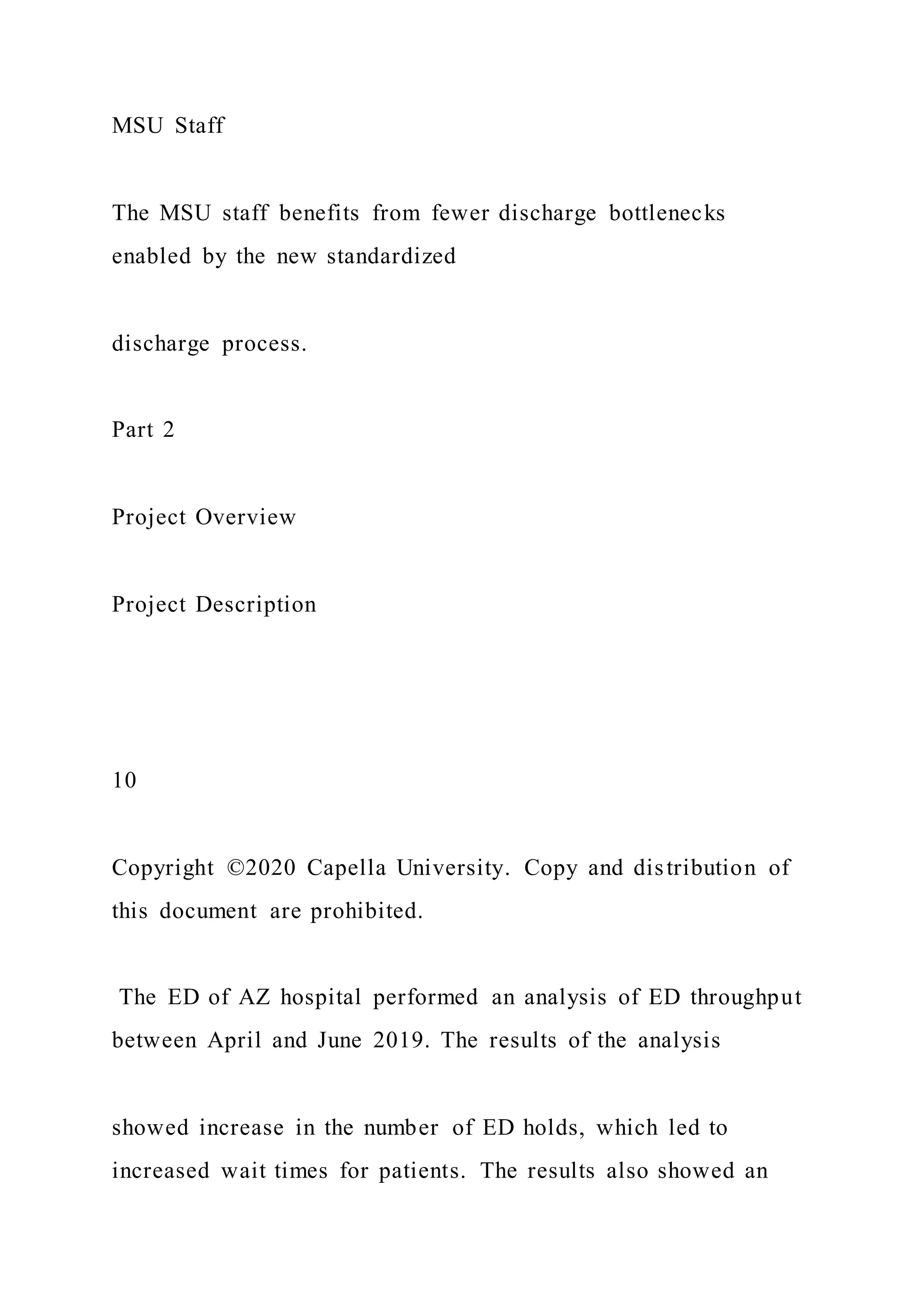 MSU Staff
The MSU staff benefits from fewer discharge bottlenecks
enabled by the new standardized
discharge process.
Part 2
Project Overview
Project Description
10
Copyright ©2020 Capella University. Copy and distribution of
this document are prohibited.
The ED of AZ hospital performed an analysis of ED throughput
between April and June 2019. The results of the analysis
showed increase in the number of ED holds, which led to
increased wait times for patients. The results also showed an
 