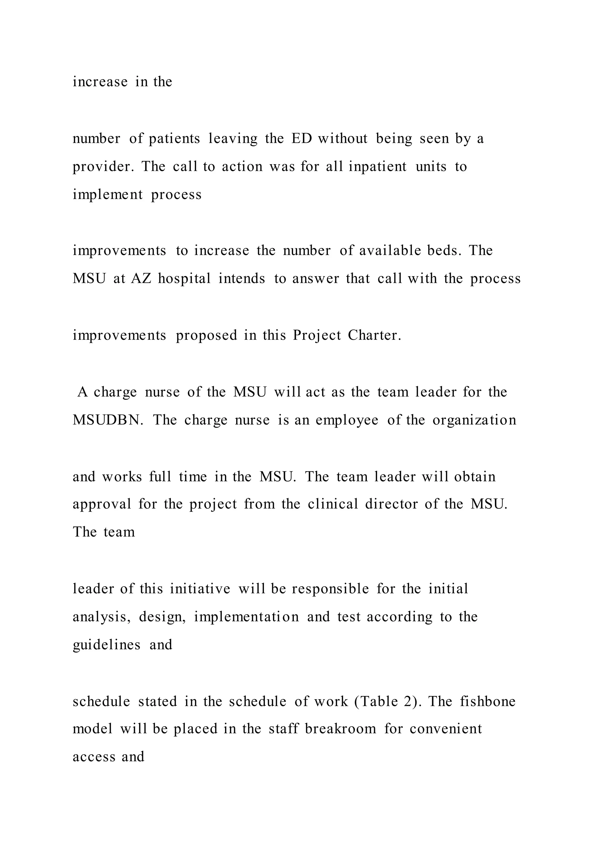 increase in the
number of patients leaving the ED without being seen by a
provider. The call to action was for all inpatient units to
implement process
improvements to increase the number of available beds. The
MSU at AZ hospital intends to answer that call with the process
improvements proposed in this Project Charter.
A charge nurse of the MSU will act as the team leader for the
MSUDBN. The charge nurse is an employee of the organization
and works full time in the MSU. The team leader will obtain
approval for the project from the clinical director of the MSU.
The team
leader of this initiative will be responsible for the initial
analysis, design, implementation and test according to the
guidelines and
schedule stated in the schedule of work (Table 2). The fishbone
model will be placed in the staff breakroom for convenient
access and
 