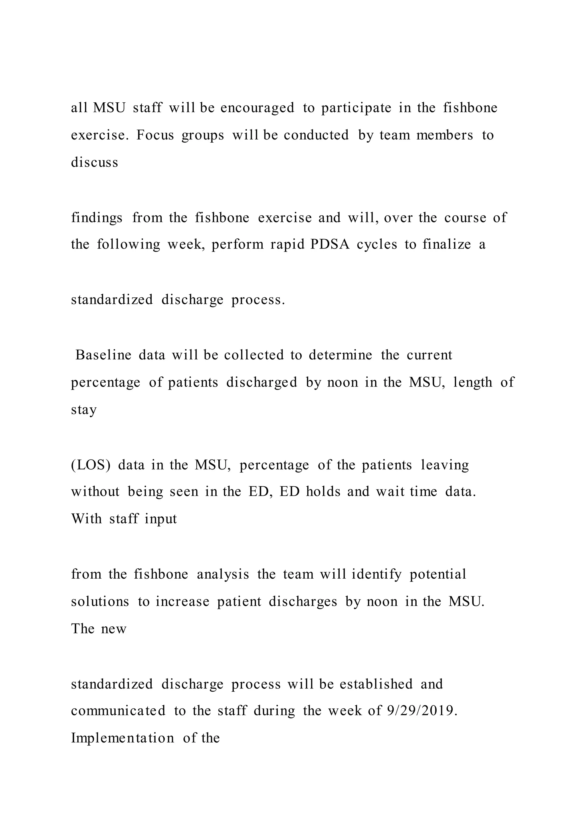 all MSU staff will be encouraged to participate in the fishbone
exercise. Focus groups will be conducted by team members to
discuss
findings from the fishbone exercise and will, over the course of
the following week, perform rapid PDSA cycles to finalize a
standardized discharge process.
Baseline data will be collected to determine the current
percentage of patients discharged by noon in the MSU, length of
stay
(LOS) data in the MSU, percentage of the patients leaving
without being seen in the ED, ED holds and wait time data.
With staff input
from the fishbone analysis the team will identify potential
solutions to increase patient discharges by noon in the MSU.
The new
standardized discharge process will be established and
communicated to the staff during the week of 9/29/2019.
Implementation of the
 
