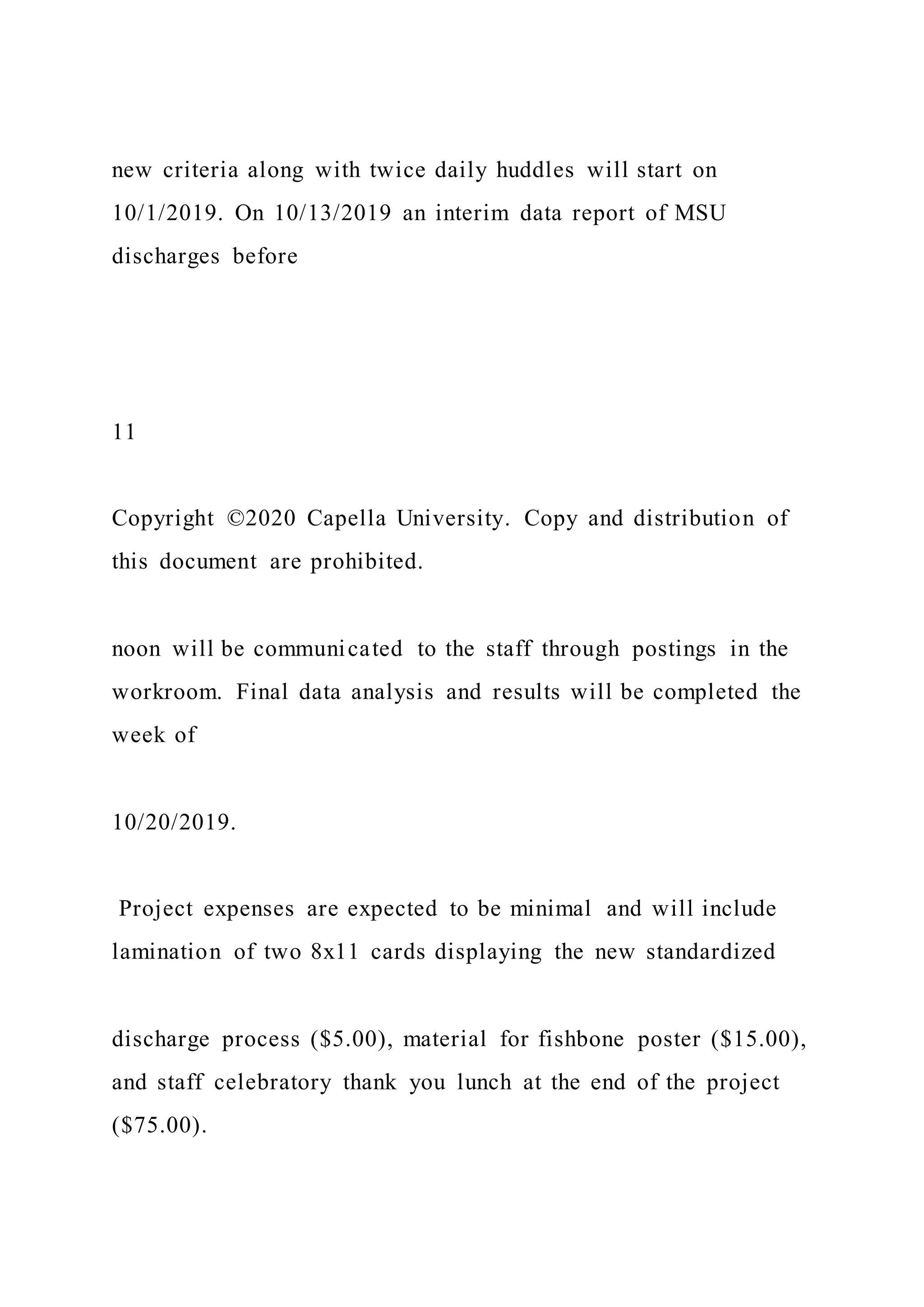 new criteria along with twice daily huddles will start on
10/1/2019. On 10/13/2019 an interim data report of MSU
discharges before
11
Copyright ©2020 Capella University. Copy and distribution of
this document are prohibited.
noon will be communicated to the staff through postings in the
workroom. Final data analysis and results will be completed the
week of
10/20/2019.
Project expenses are expected to be minimal and will include
lamination of two 8x11 cards displaying the new standardized
discharge process ($5.00), material for fishbone poster ($15.00),
and staff celebratory thank you lunch at the end of the project
($75.00).
 