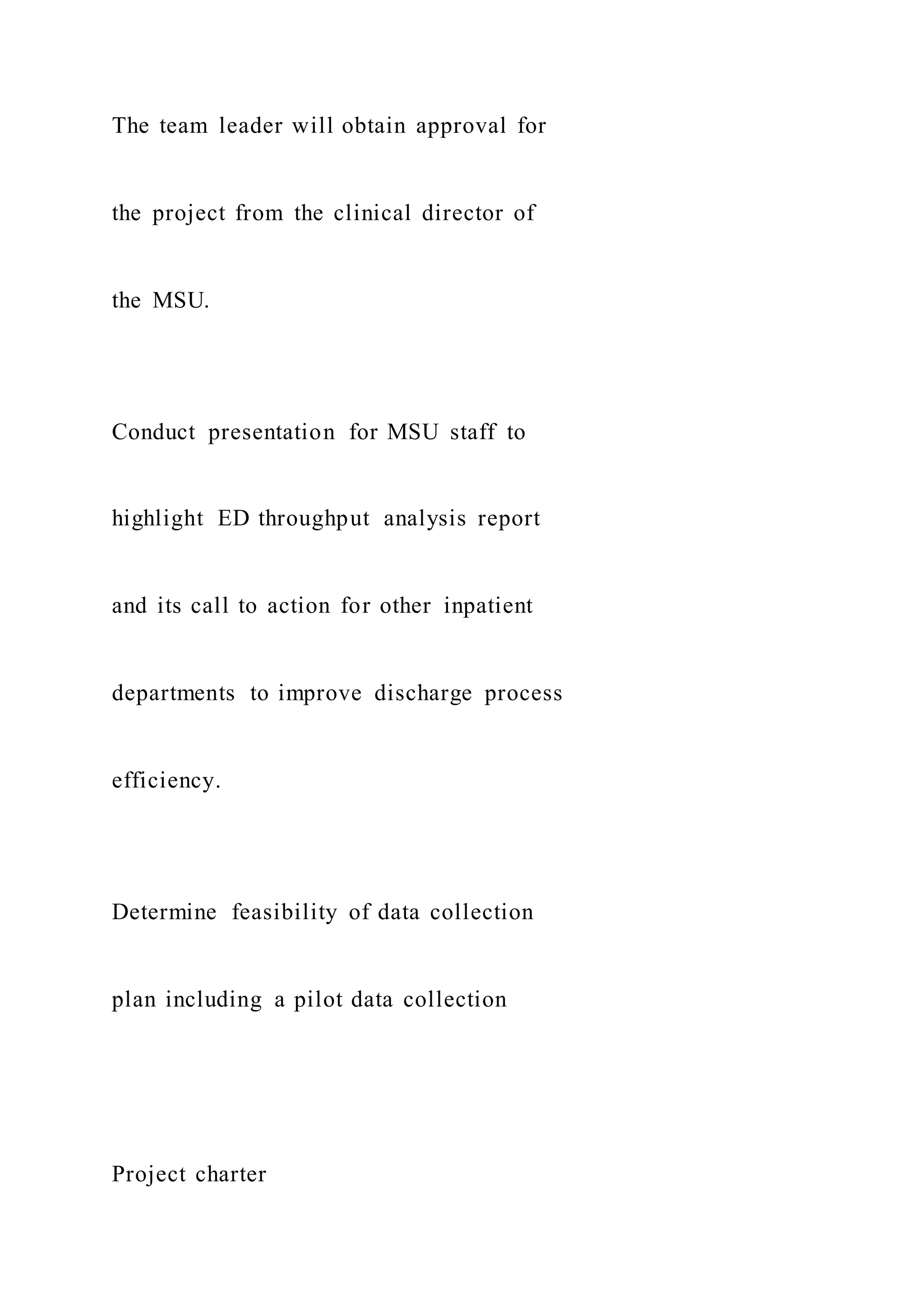 The team leader will obtain approval for
the project from the clinical director of
the MSU.
Conduct presentation for MSU staff to
highlight ED throughput analysis report
and its call to action for other inpatient
departments to improve discharge process
efficiency.
Determine feasibility of data collection
plan including a pilot data collection
Project charter
 