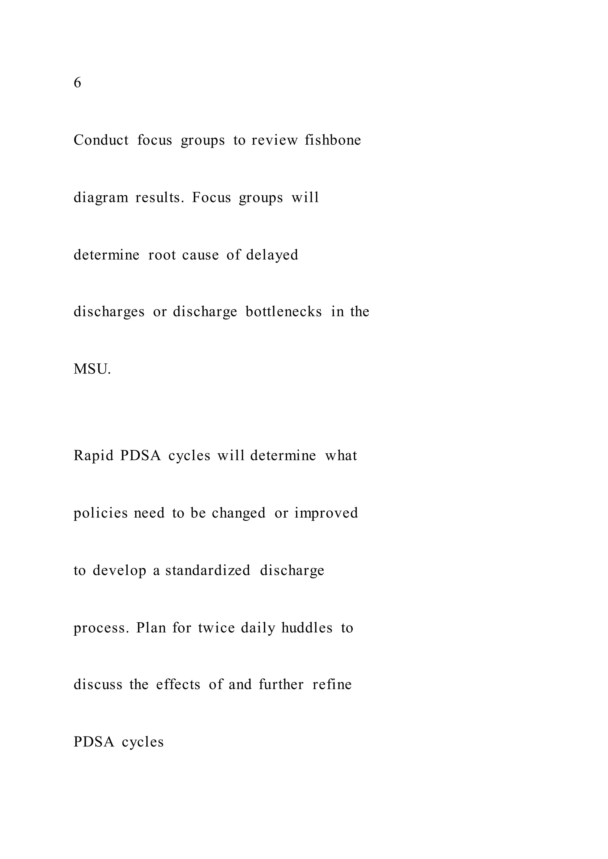 6
Conduct focus groups to review fishbone
diagram results. Focus groups will
determine root cause of delayed
discharges or discharge bottlenecks in the
MSU.
Rapid PDSA cycles will determine what
policies need to be changed or improved
to develop a standardized discharge
process. Plan for twice daily huddles to
discuss the effects of and further refine
PDSA cycles
 