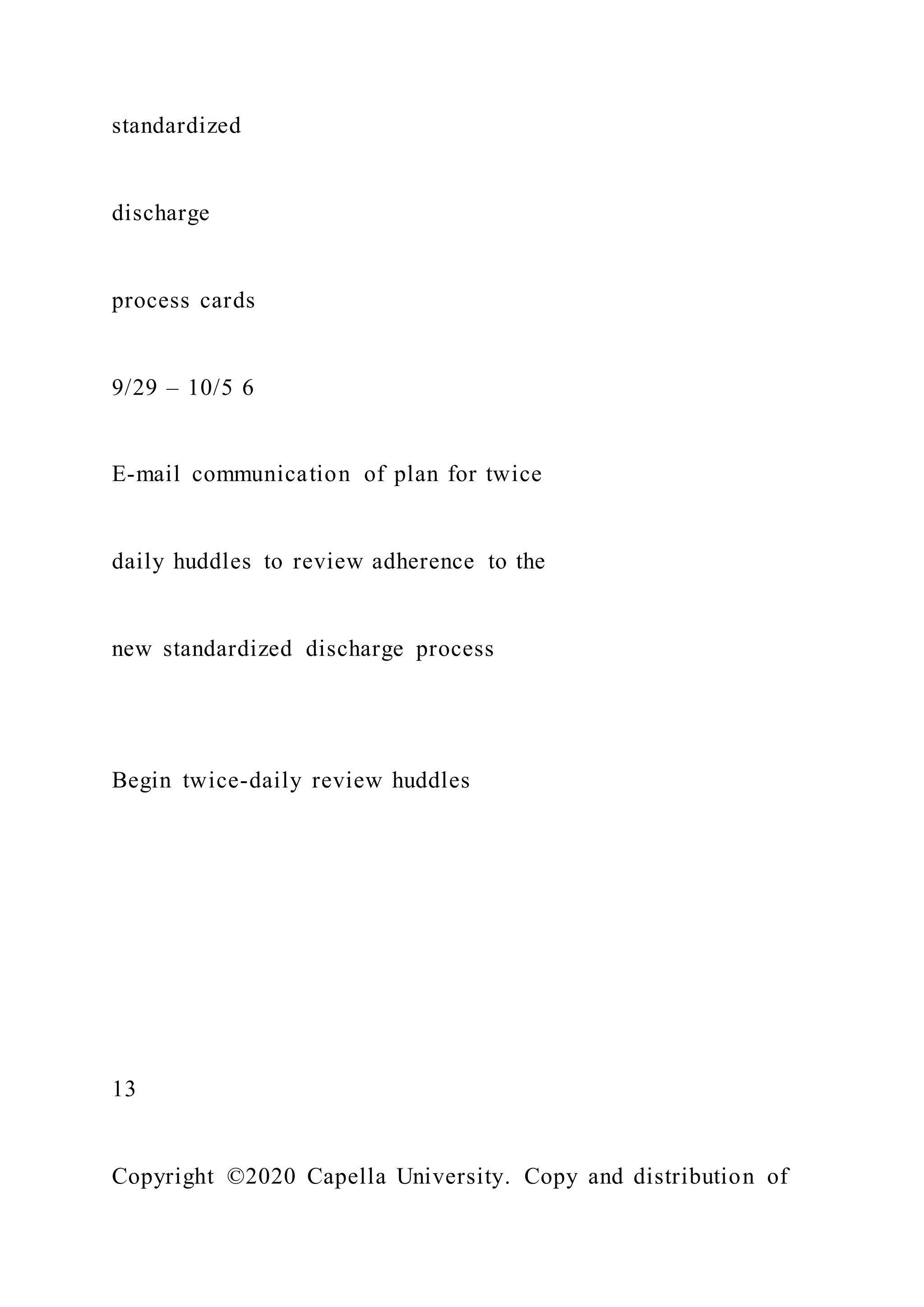 standardized
discharge
process cards
9/29 – 10/5 6
E-mail communication of plan for twice
daily huddles to review adherence to the
new standardized discharge process
Begin twice-daily review huddles
13
Copyright ©2020 Capella University. Copy and distribution of
 