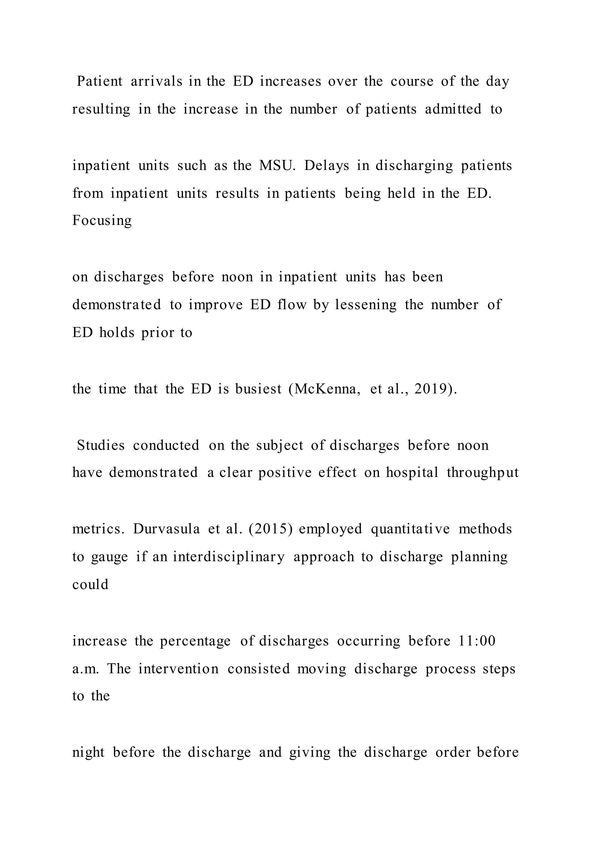 Patient arrivals in the ED increases over the course of the day
resulting in the increase in the number of patients admitted to
inpatient units such as the MSU. Delays in discharging patients
from inpatient units results in patients being held in the ED.
Focusing
on discharges before noon in inpatient units has been
demonstrated to improve ED flow by lessening the number of
ED holds prior to
the time that the ED is busiest (McKenna, et al., 2019).
Studies conducted on the subject of discharges before noon
have demonstrated a clear positive effect on hospital throughput
metrics. Durvasula et al. (2015) employed quantitative methods
to gauge if an interdisciplinary approach to discharge planning
could
increase the percentage of discharges occurring before 11:00
a.m. The intervention consisted moving discharge process steps
to the
night before the discharge and giving the discharge order before
 