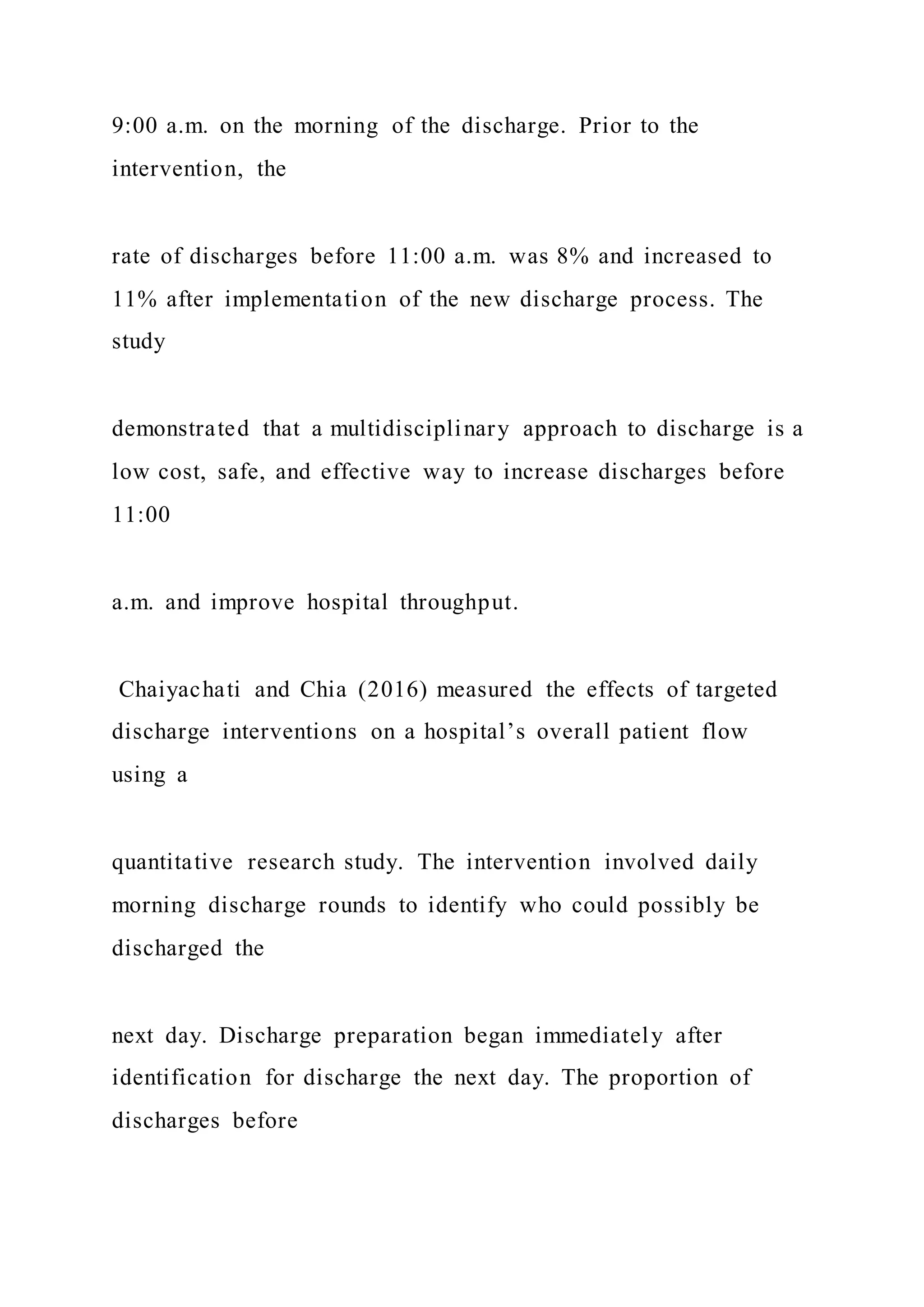 9:00 a.m. on the morning of the discharge. Prior to the
intervention, the
rate of discharges before 11:00 a.m. was 8% and increased to
11% after implementation of the new discharge process. The
study
demonstrated that a multidisciplinary approach to discharge is a
low cost, safe, and effective way to increase discharges before
11:00
a.m. and improve hospital throughput.
Chaiyachati and Chia (2016) measured the effects of targeted
discharge interventions on a hospital’s overall patient flow
using a
quantitative research study. The intervention involved daily
morning discharge rounds to identify who could possibly be
discharged the
next day. Discharge preparation began immediately after
identification for discharge the next day. The proportion of
discharges before
 