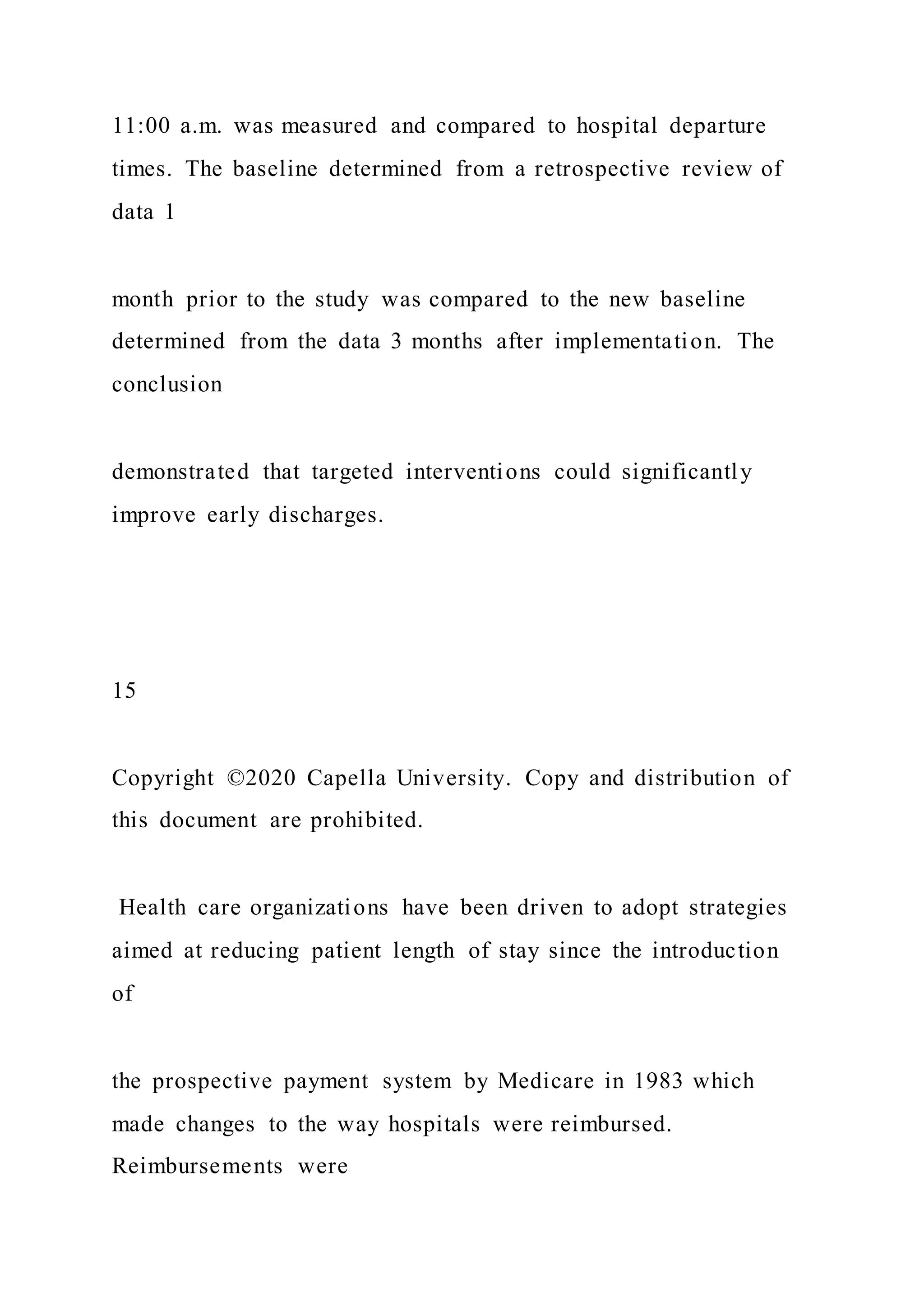 11:00 a.m. was measured and compared to hospital departure
times. The baseline determined from a retrospective review of
data 1
month prior to the study was compared to the new baseline
determined from the data 3 months after implementation. The
conclusion
demonstrated that targeted interventions could significantly
improve early discharges.
15
Copyright ©2020 Capella University. Copy and distribution of
this document are prohibited.
Health care organizations have been driven to adopt strategies
aimed at reducing patient length of stay since the introduction
of
the prospective payment system by Medicare in 1983 which
made changes to the way hospitals were reimbursed.
Reimbursements were
 