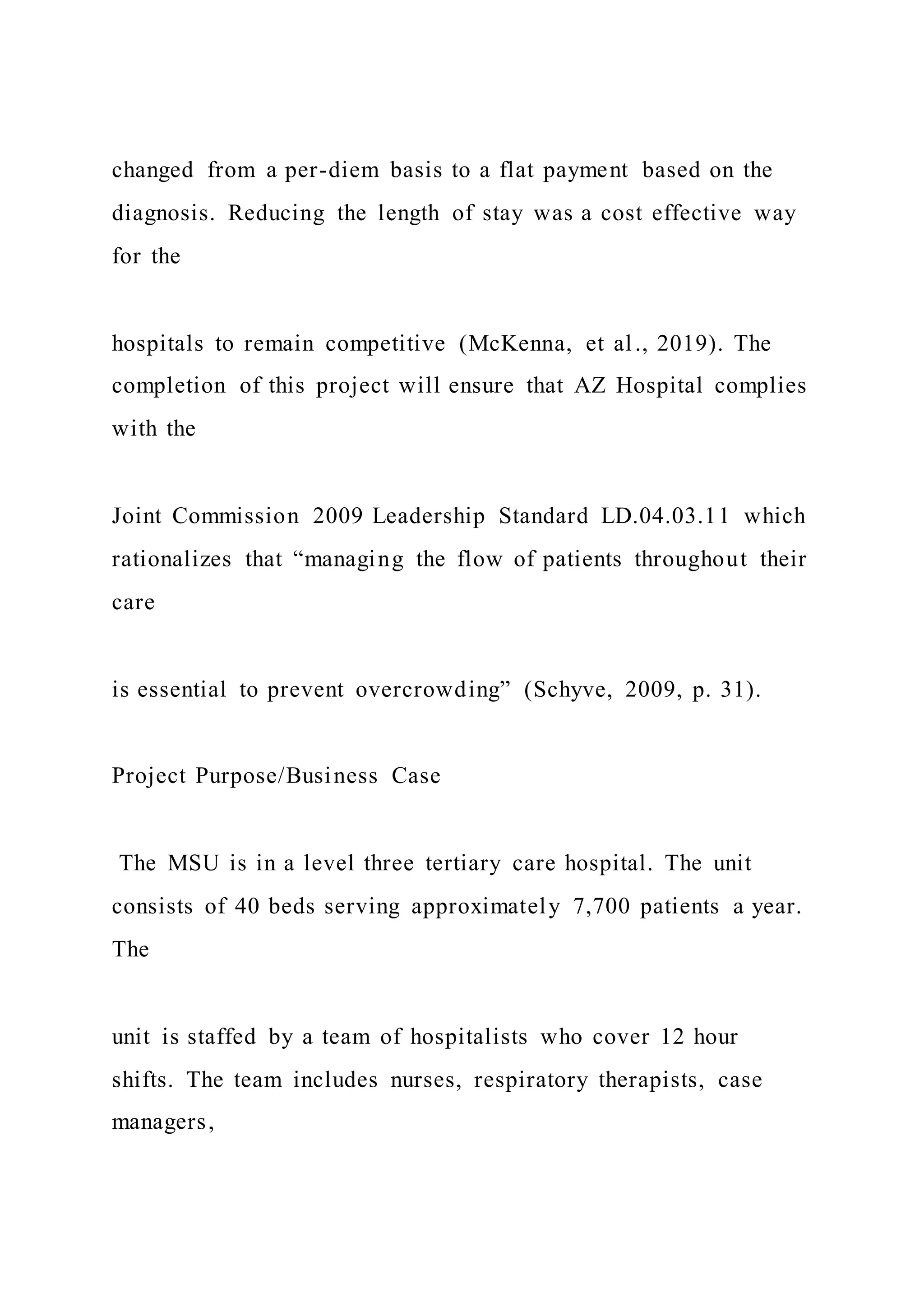 changed from a per-diem basis to a flat payment based on the
diagnosis. Reducing the length of stay was a cost effective way
for the
hospitals to remain competitive (McKenna, et al., 2019). The
completion of this project will ensure that AZ Hospital complies
with the
Joint Commission 2009 Leadership Standard LD.04.03.11 which
rationalizes that “managing the flow of patients throughout their
care
is essential to prevent overcrowding” (Schyve, 2009, p. 31).
Project Purpose/Business Case
The MSU is in a level three tertiary care hospital. The unit
consists of 40 beds serving approximately 7,700 patients a year.
The
unit is staffed by a team of hospitalists who cover 12 hour
shifts. The team includes nurses, respiratory therapists, case
managers,
 