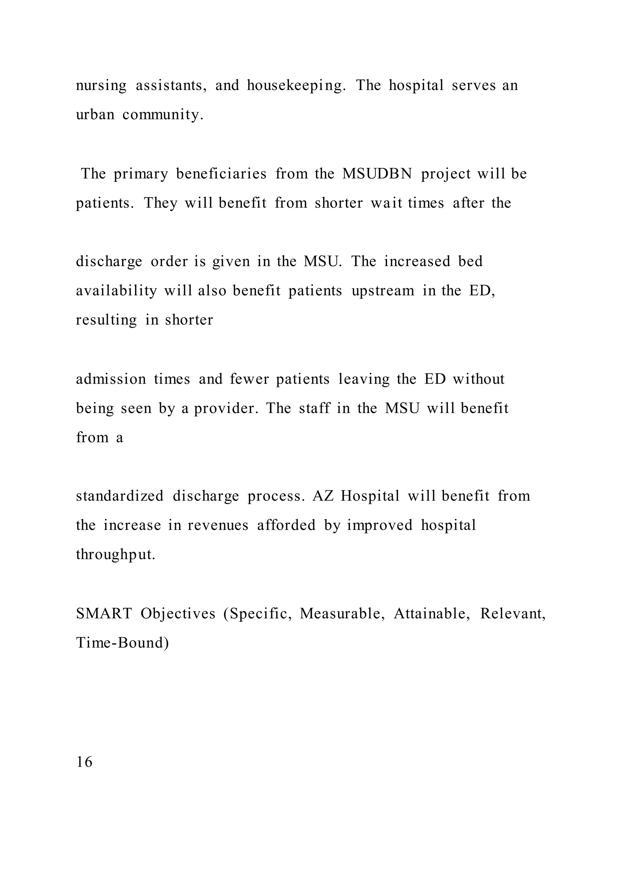 nursing assistants, and housekeeping. The hospital serves an
urban community.
The primary beneficiaries from the MSUDBN project will be
patients. They will benefit from shorter wait times after the
discharge order is given in the MSU. The increased bed
availability will also benefit patients upstream in the ED,
resulting in shorter
admission times and fewer patients leaving the ED without
being seen by a provider. The staff in the MSU will benefit
from a
standardized discharge process. AZ Hospital will benefit from
the increase in revenues afforded by improved hospital
throughput.
SMART Objectives (Specific, Measurable, Attainable, Relevant,
Time-Bound)
16
 