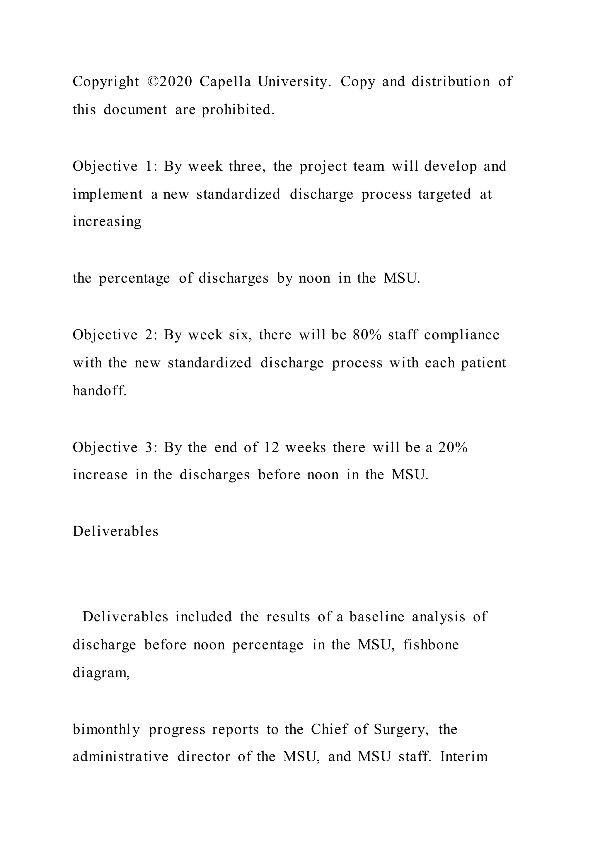 Copyright ©2020 Capella University. Copy and distribution of
this document are prohibited.
Objective 1: By week three, the project team will develop and
implement a new standardized discharge process targeted at
increasing
the percentage of discharges by noon in the MSU.
Objective 2: By week six, there will be 80% staff compliance
with the new standardized discharge process with each patient
handoff.
Objective 3: By the end of 12 weeks there will be a 20%
increase in the discharges before noon in the MSU.
Deliverables
Deliverables included the results of a baseline analysis of
discharge before noon percentage in the MSU, fishbone
diagram,
bimonthly progress reports to the Chief of Surgery, the
administrative director of the MSU, and MSU staff. Interim
 