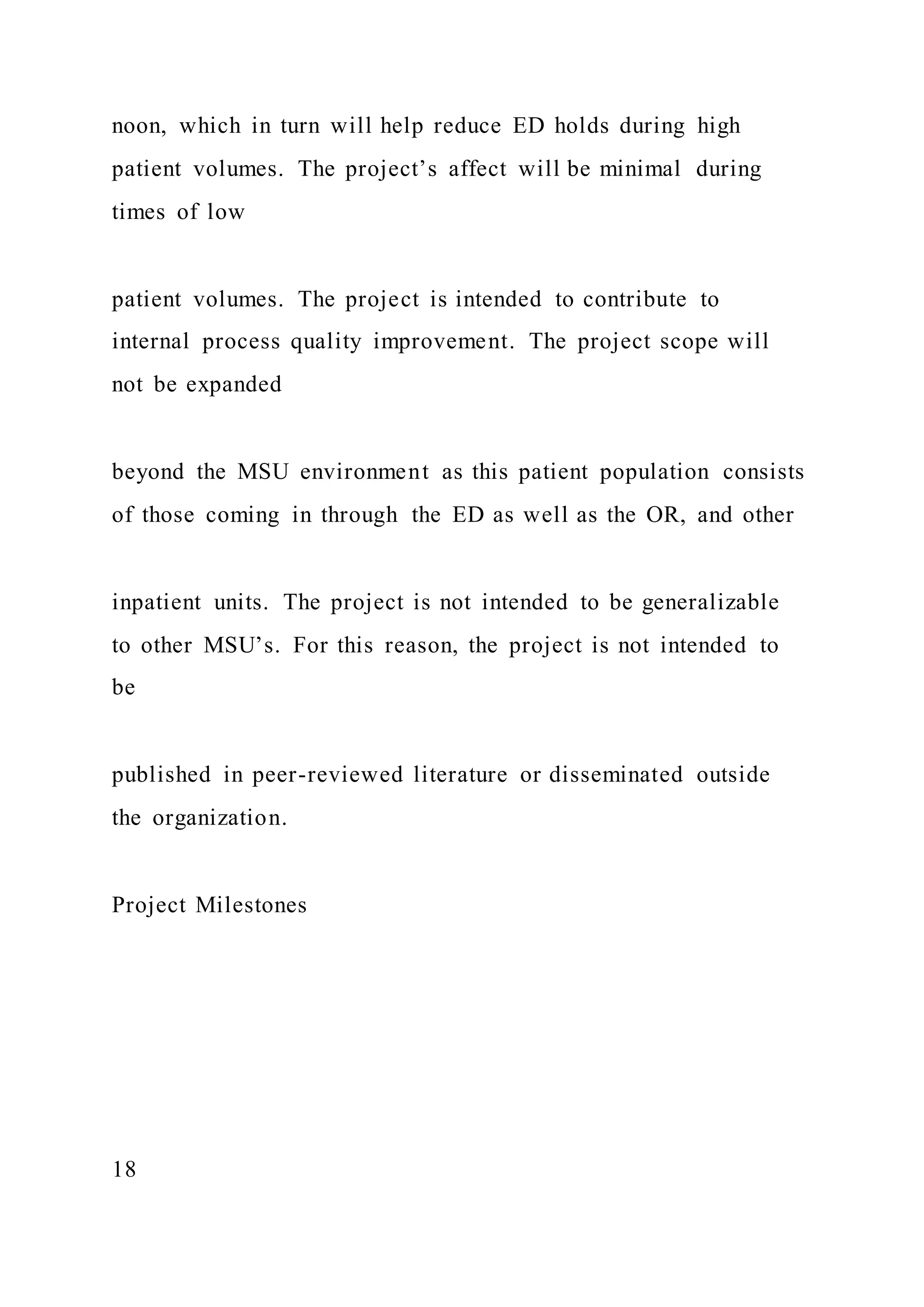 noon, which in turn will help reduce ED holds during high
patient volumes. The project’s affect will be minimal during
times of low
patient volumes. The project is intended to contribute to
internal process quality improvement. The project scope will
not be expanded
beyond the MSU environment as this patient population consists
of those coming in through the ED as well as the OR, and other
inpatient units. The project is not intended to be generalizable
to other MSU’s. For this reason, the project is not intended to
be
published in peer-reviewed literature or disseminated outside
the organization.
Project Milestones
18
 