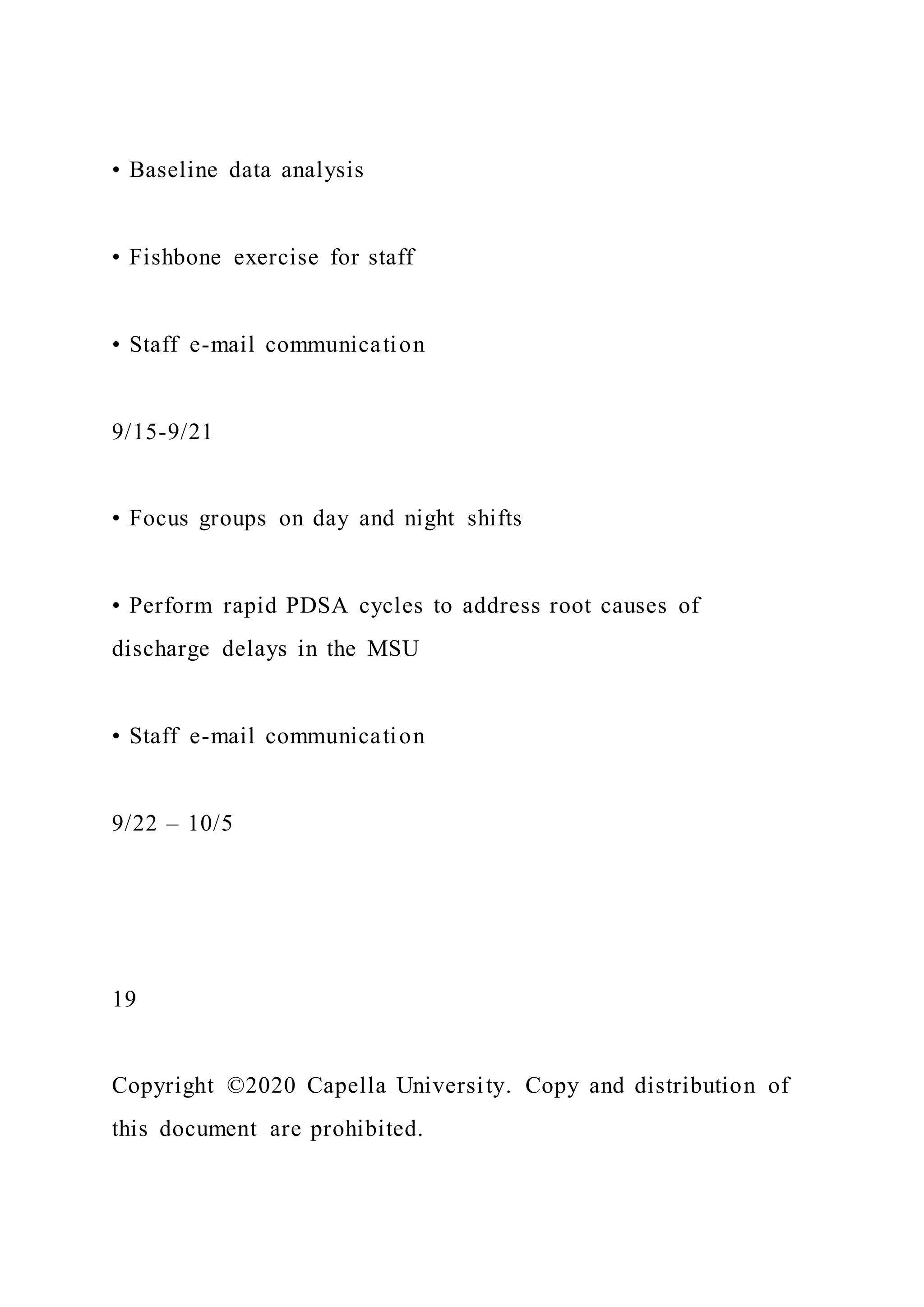 • Baseline data analysis
• Fishbone exercise for staff
• Staff e-mail communication
9/15-9/21
• Focus groups on day and night shifts
• Perform rapid PDSA cycles to address root causes of
discharge delays in the MSU
• Staff e-mail communication
9/22 – 10/5
19
Copyright ©2020 Capella University. Copy and distribution of
this document are prohibited.
 