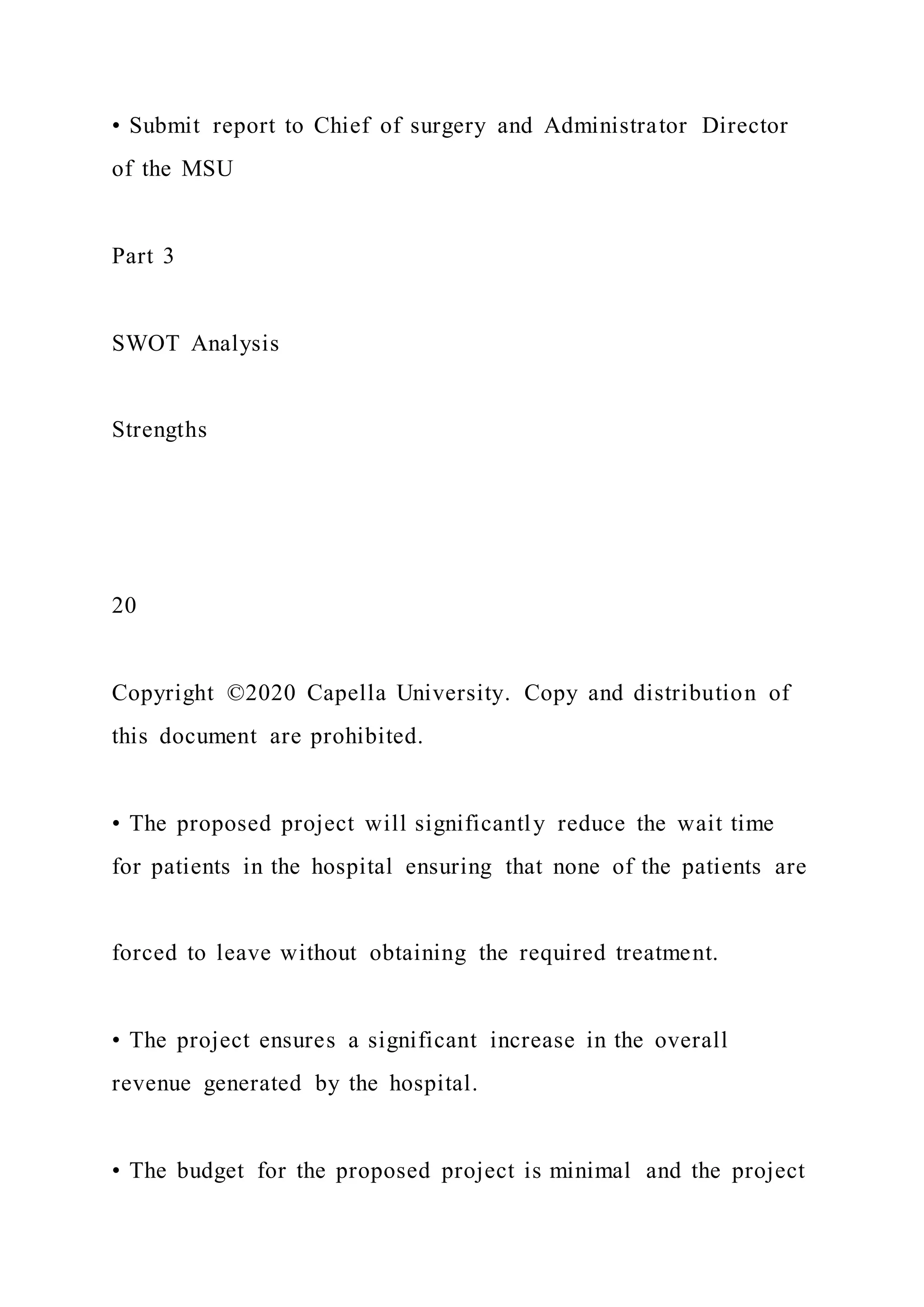 • Submit report to Chief of surgery and Administrator Director
of the MSU
Part 3
SWOT Analysis
Strengths
20
Copyright ©2020 Capella University. Copy and distribution of
this document are prohibited.
• The proposed project will significantly reduce the wait time
for patients in the hospital ensuring that none of the patients are
forced to leave without obtaining the required treatment.
• The project ensures a significant increase in the overall
revenue generated by the hospital.
• The budget for the proposed project is minimal and the project
 