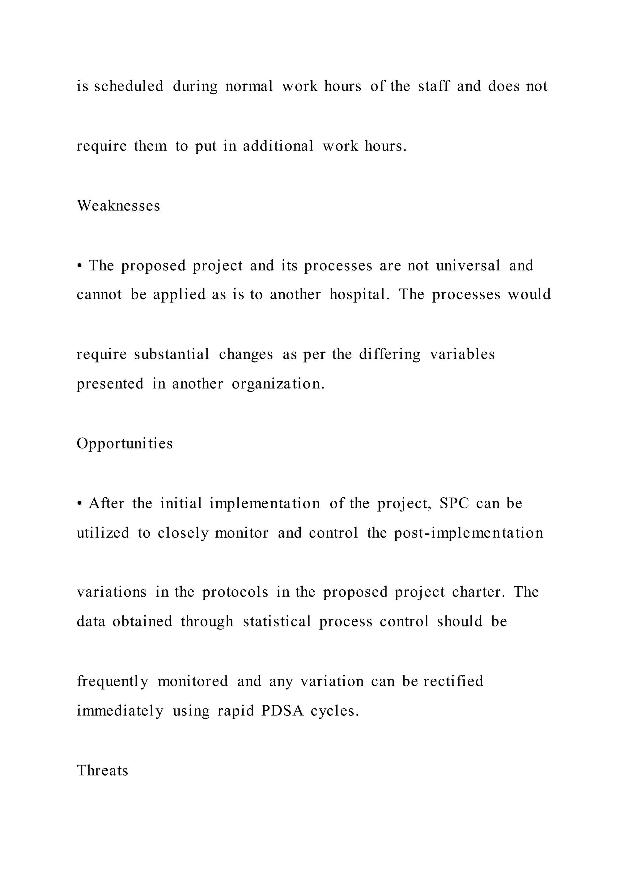 is scheduled during normal work hours of the staff and does not
require them to put in additional work hours.
Weaknesses
• The proposed project and its processes are not universal and
cannot be applied as is to another hospital. The processes would
require substantial changes as per the differing variables
presented in another organization.
Opportunities
• After the initial implementation of the project, SPC can be
utilized to closely monitor and control the post-implementation
variations in the protocols in the proposed project charter. The
data obtained through statistical process control should be
frequently monitored and any variation can be rectified
immediately using rapid PDSA cycles.
Threats
 