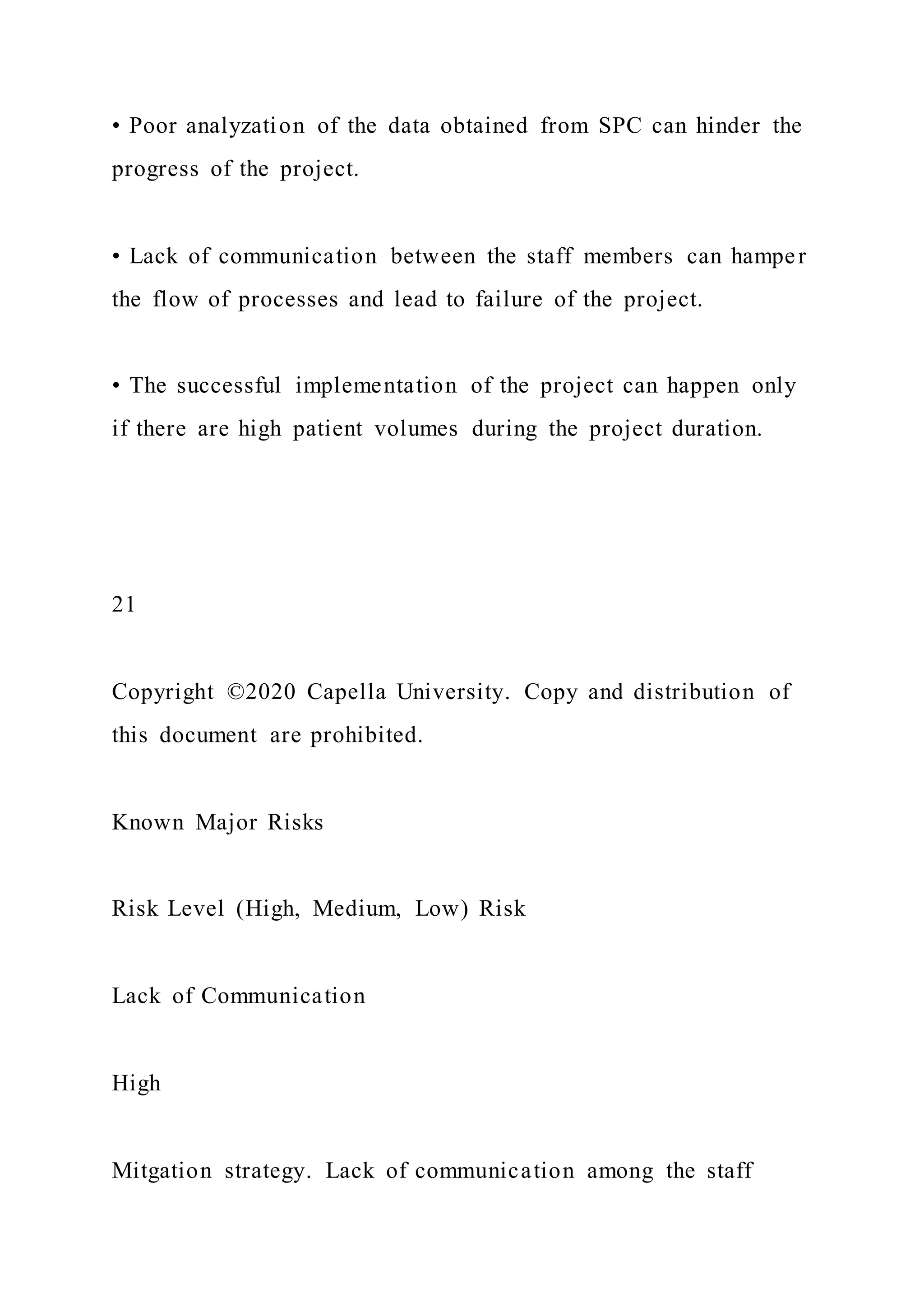 • Poor analyzation of the data obtained from SPC can hinder the
progress of the project.
• Lack of communication between the staff members can hamper
the flow of processes and lead to failure of the project.
• The successful implementation of the project can happen only
if there are high patient volumes during the project duration.
21
Copyright ©2020 Capella University. Copy and distribution of
this document are prohibited.
Known Major Risks
Risk Level (High, Medium, Low) Risk
Lack of Communication
High
Mitgation strategy. Lack of communication among the staff
 