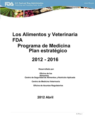 Los Alimentos y Veterinaria
FDA
Programa de Medicina
Plan estratégico
2012 - 2016
Desarrollado por
Oficina de los
Alimentos
Centro de Seguridad de Alimentos y Nutrición Aplicada
Centro de Medicina Veterinaria
Oficina de Asuntos Regulatorios

2012 Abril

1|Page

 