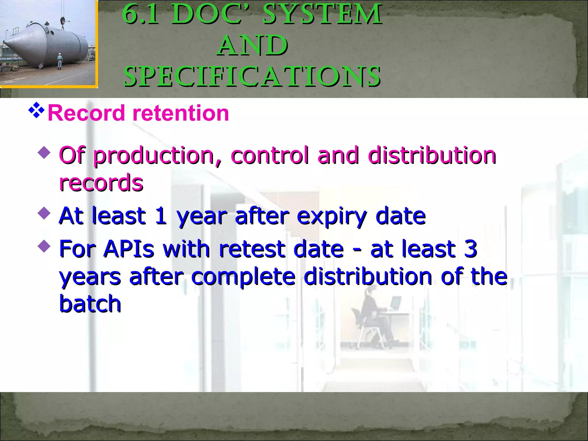  Of production, control and distributionOf production, control and distribution
recordsrecords
 At least 1 year after expiry dateAt least 1 year after expiry date
 For APIs with retest date - at least 3For APIs with retest date - at least 3
years after complete distribution of theyears after complete distribution of the
batchbatch
Record retention
6.1 Doc’ SyStem6.1 Doc’ SyStem
anDanD
SpecificationSSpecificationS
 