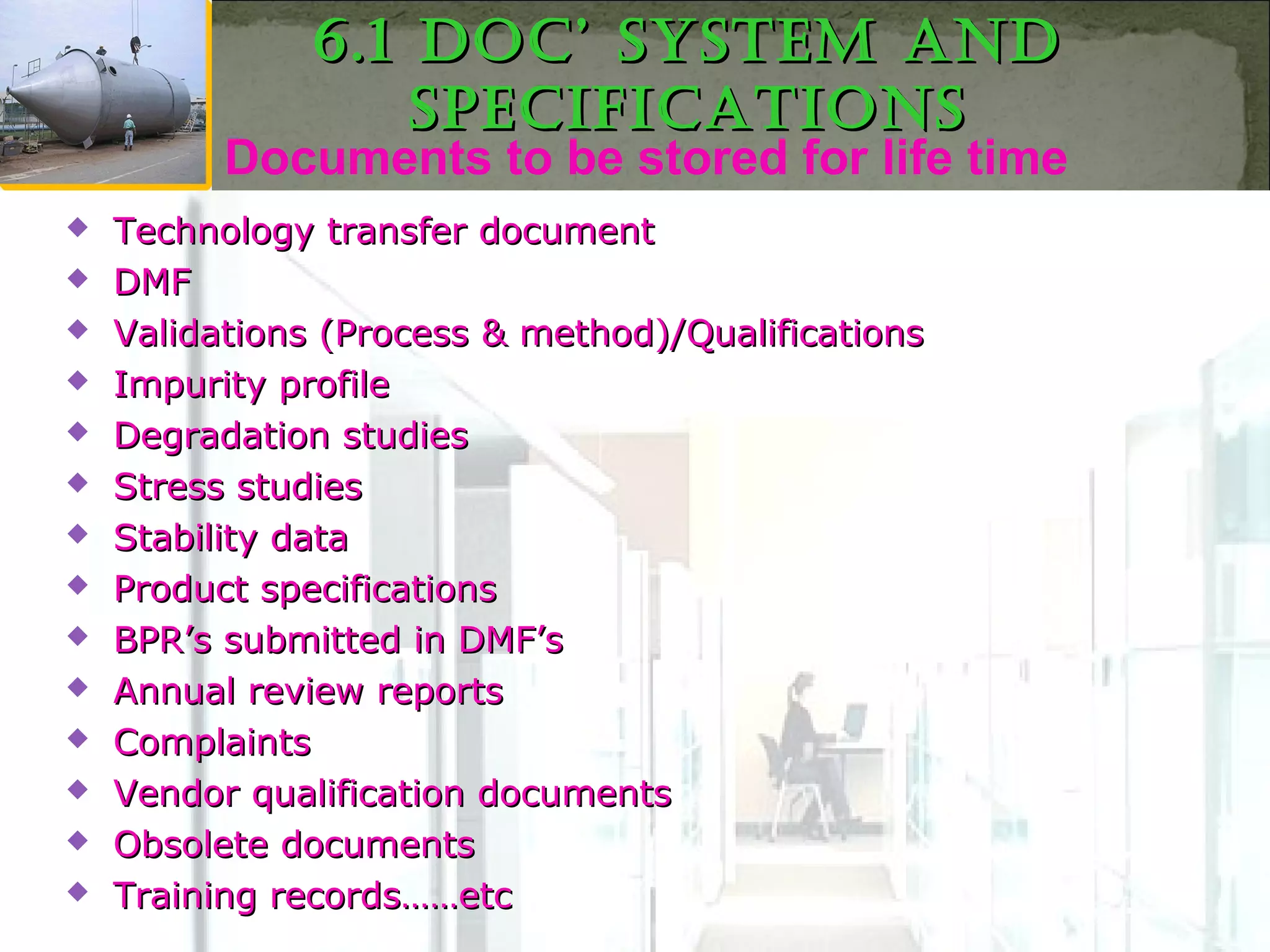 Documents to be stored for life time
 Technology transfer documentTechnology transfer document
 DMFDMF
 Validations (Process & method)/QualificationsValidations (Process & method)/Qualifications
 Impurity profileImpurity profile
 Degradation studiesDegradation studies
 Stress studiesStress studies
 Stability dataStability data
 Product specificationsProduct specifications
 BPR’s submitted in DMF’sBPR’s submitted in DMF’s
 Annual review reportsAnnual review reports
 ComplaintsComplaints
 Vendor qualification documentsVendor qualification documents
 Obsolete documentsObsolete documents
 Training records……etcTraining records……etc
6.1 Doc’ SyStem anD6.1 Doc’ SyStem anD
SpecificationSSpecificationS
 