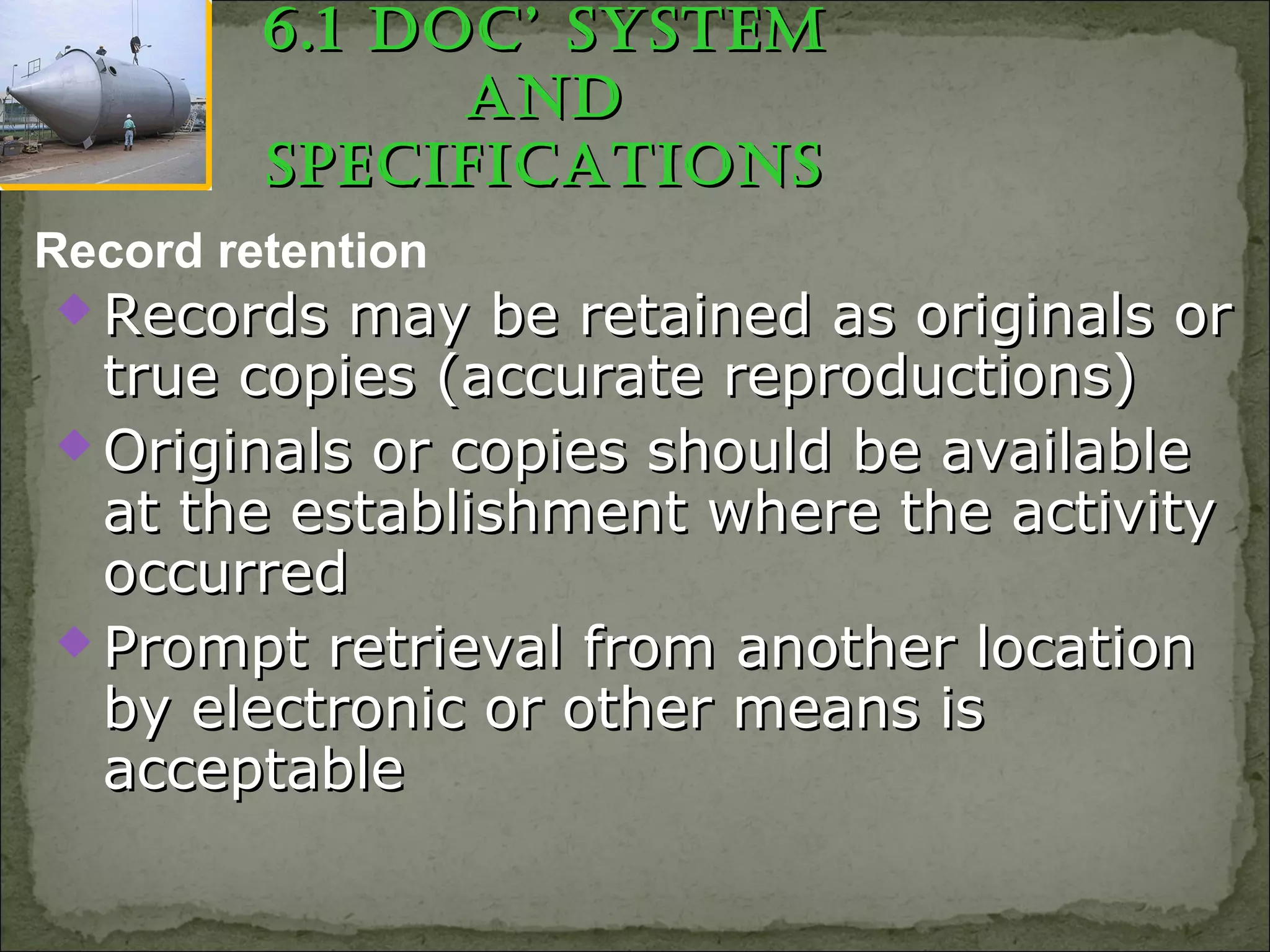  Records may be retained as originals orRecords may be retained as originals or
true copies (accurate reproductions)true copies (accurate reproductions)
 Originals or copies should be availableOriginals or copies should be available
at the establishment where the activityat the establishment where the activity
occurredoccurred
 Prompt retrieval from another locationPrompt retrieval from another location
by electronic or other means isby electronic or other means is
acceptableacceptable
Record retention
6.1 Doc’ SyStem6.1 Doc’ SyStem
anDanD
SpecificationSSpecificationS
 