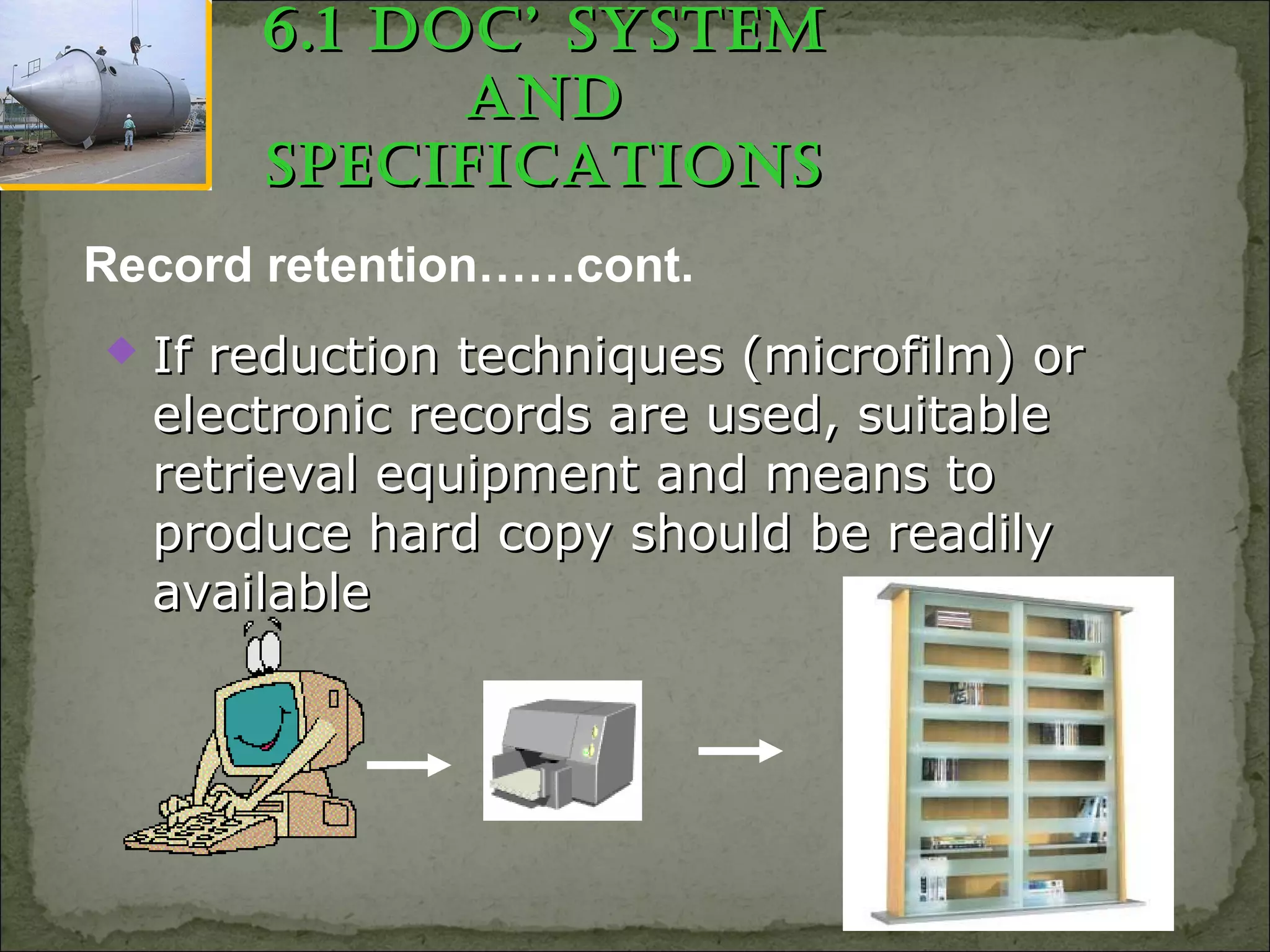 6.1 Doc’ SyStem6.1 Doc’ SyStem
anDanD
SpecificationSSpecificationS
 If reduction techniques (microfilm) orIf reduction techniques (microfilm) or
electronic records are used, suitableelectronic records are used, suitable
retrieval equipment and means toretrieval equipment and means to
produce hard copy should be readilyproduce hard copy should be readily
availableavailable
Record retention……cont.
 