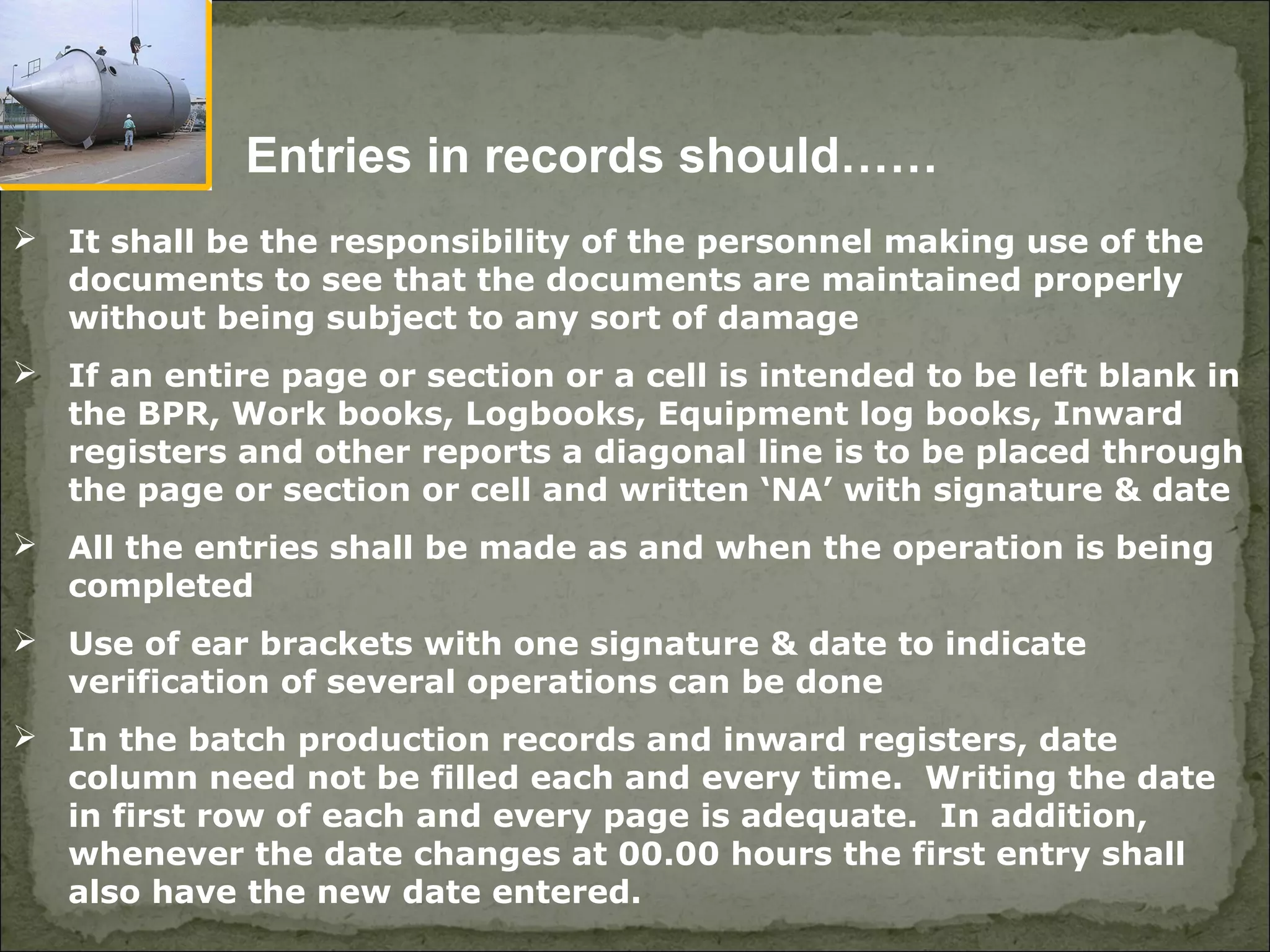  It shall be the responsibility of the personnel making use of the
documents to see that the documents are maintained properly
without being subject to any sort of damage
 If an entire page or section or a cell is intended to be left blank in
the BPR, Work books, Logbooks, Equipment log books, Inward
registers and other reports a diagonal line is to be placed through
the page or section or cell and written ‘NA’ with signature & date
 All the entries shall be made as and when the operation is being
completed
 Use of ear brackets with one signature & date to indicate
verification of several operations can be done
 In the batch production records and inward registers, date
column need not be filled each and every time. Writing the date
in first row of each and every page is adequate. In addition,
whenever the date changes at 00.00 hours the first entry shall
also have the new date entered.
Entries in records should……
 