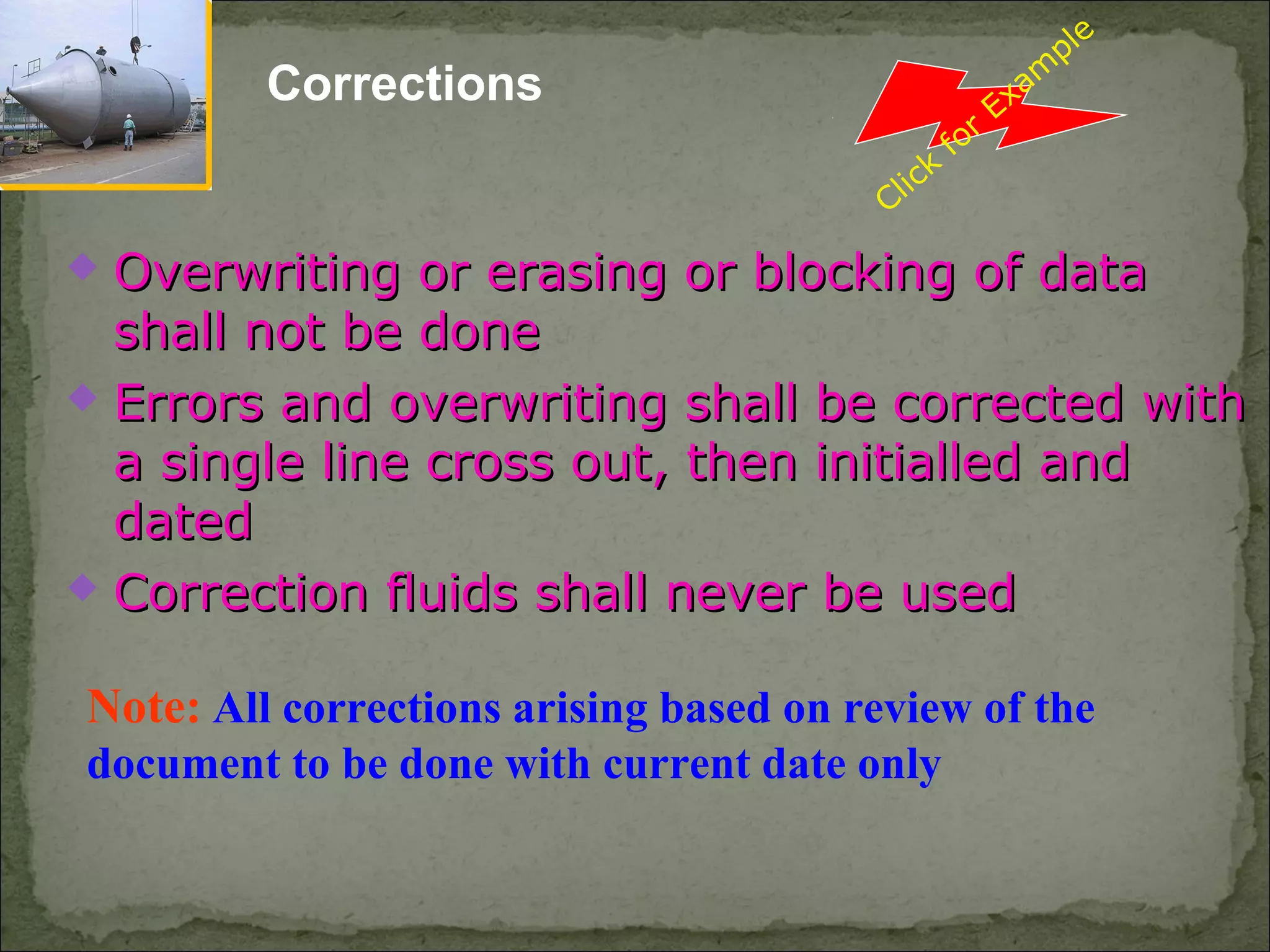 Corrections
Note: All corrections arising based on review of the
document to be done with current date only
 Overwriting or erasing or blocking of dataOverwriting or erasing or blocking of data
shall not be doneshall not be done
 Errors and overwriting shall be corrected withErrors and overwriting shall be corrected with
a single line cross out, then initialled anda single line cross out, then initialled and
dateddated
 Correction fluids shall never be usedCorrection fluids shall never be used
Click
for
Exam
ple
 
