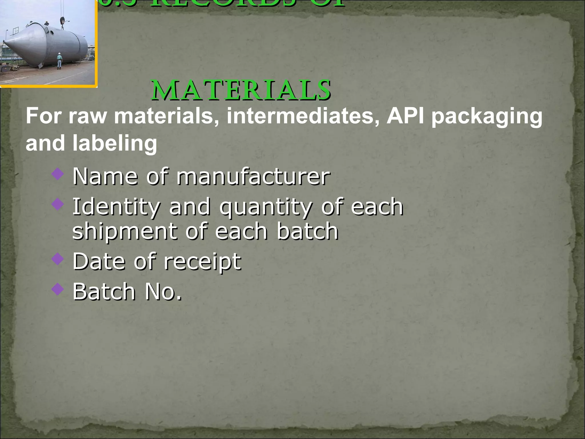 6.3 RECoRds of6.3 RECoRds of
MatERialsMatERials
 Name of manufacturerName of manufacturer
 Identity and quantity of eachIdentity and quantity of each
shipment of each batchshipment of each batch
 Date of receiptDate of receipt
 Batch No.Batch No.
For raw materials, intermediates, API packaging
and labeling
 